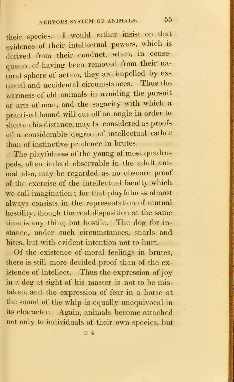 their species. I would rather insist on that evidence of their intellectual powers, which is derived from their conduct, when, in con sc quence of having been removed from their na- tural sphere of action, they are impelled by ex- ternal and accidental circumstances. Thus the wariness of old animals in avoiding the pursuit or arts of man, and the sagacity with which a practised hound will cut off an angle in order to shorten his distance, may be considered as proofs of a considerable degree of intellectual rather than of instinctive prudence in brutes. The playfulness of the young of most quadru- peds, often indeed observable in the adult ani- mal also, may be regarded as no obscure proof of the exercise of the intellectual faculty which we call imagination ; for that playfulness almost always consists in the representation of mutual hostility, though the real disposition at the same time is any thing but hostile. The dog for in- stance, under such circumstances, snarls and bites, but with evident intention not to hurt. Of the existence of moral feelings in brutes, there is still more decided proof than of the ex- istence of intellect. Thus the expression of joy in a dog at sight of his master is not to be mis- taken, and the expression of fear in a horse at the sound of the whip is equally unequivocal in its character. Again, animals become attached not only to individuals of their own species, but