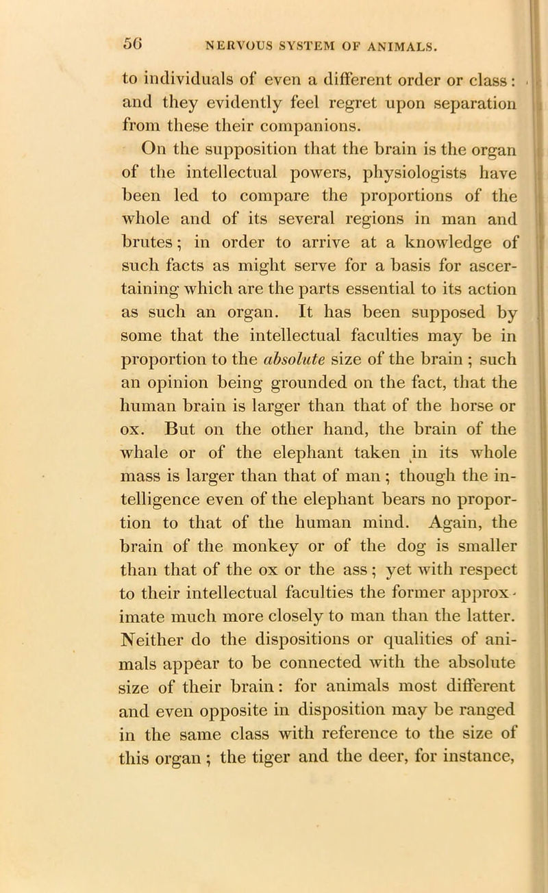 50 to individuals of even a different order or class: . and they evidently feel regret upon separation from these their companions. On the supposition that the brain is the organ of the intellectual powers, physiologists have been led to compare the proportions of the whole and of its several regions in man and brutes; in order to arrive at a knowledge of such facts as might serve for a basis for ascer- taining which are the parts essential to its action as such an organ. It has been supposed by some that the intellectual faculties may be in proportion to the absolute size of the brain ; such an opinion being grounded on the fact, that the human brain is larger than that of the horse or ox. But on the other hand, the brain of the whale or of the elephant taken in its whole mass is larger than that of man; though the in- telligence even of the elephant bears no propor- tion to that of the human mind. Again, the brain of the monkey or of the dog is smaller than that of the ox or the ass; yet with respect to their intellectual faculties the former approx- imate much more closely to man than the latter. Neither do the dispositions or qualities of ani- mals appear to be connected with the absolute size of their brain: for animals most different and even opposite in disposition may be ranged in the same class with reference to the size of this organ ; the tiger and the deer, for instance,