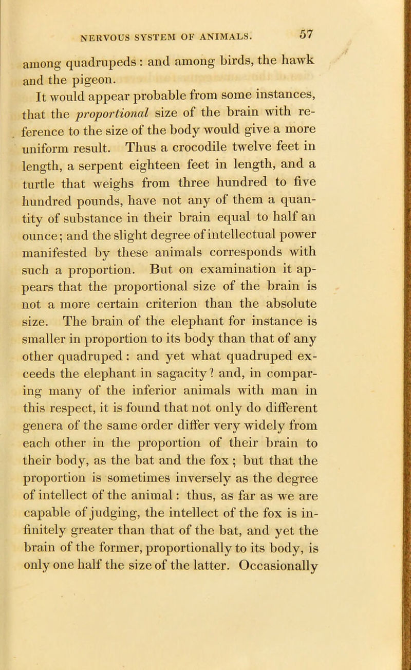 among quadrupeds : and among birds, the hawk and the pigeon. It would appear probable from some instances, that the proportional size of the brain with re- ference to the size of the body would give a more uniform result. Thus a crocodile twelve feet in length, a serpent eighteen feet in length, and a turtle that weighs from three hundred to five hundred pounds, have not any of them a quan- tity of substance in their brain equal to half an ounce; and the slight degree of intellectual power manifested by these animals corresponds with such a proportion. But on examination it ap- pears that the proportional size of the brain is not a more certain criterion than the absolute size. The brain of the elephant for instance is smaller in proportion to its body than that of any other quadruped: and yet what quadruped ex- ceeds the elephant in sagacity ? and, in compar- ing many of the inferior animals with man in this respect, it is found that not only do different genera of the same order differ very widely from each other in the proportion of their brain to their body, as the bat and the fox; but that the proportion is sometimes inversely as the degree of intellect of the animal: thus, as far as we are capable of judging, the intellect of the fox is in- finitely greater than that of the bat, and yet the brain of the former, proportionally to its body, is only one half the size of the latter. Occasionally