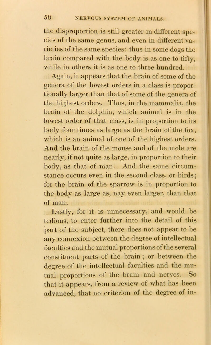 the disproportion is still greater in different spe- cies of the same genus, and even in different va- rieties of the same species: thus in some dogs the brain compared with the body is as one to fifty, while in others it is as one to three hundred. Again, it appears that the brain of some of the genera of the lowest orders in a class is propor- tionally larger than that of some of the genera of the highest orders. Thus, in the mammalia, the brain of the dolphin, which animal is in the lowest order of that class, is in proportion to its body four times as large as the brain of the fox, which is an animal of one of the highest orders. And the brain of the mouse and of the mole are nearly, if not quite as large, in proportion to their body, as that of man. And the same circum- stance occurs even in the second class, or birds; for the brain of the sparrow is in proportion to the body as large as, nay even larger, than that of man. Lastly, for it is unnecessary, and would be tedious, to enter further into the detail of this part of the subject, there does not appear to be any connexion between the degree of intellectual faculties and the mutual proportions of the several constituent parts of the brain ; or between the degree of the intellectual faculties and the mu- tual proportions of the brain and nerves. So that it appears, from a review of what has been advanced, that no criterion of the degree of in-