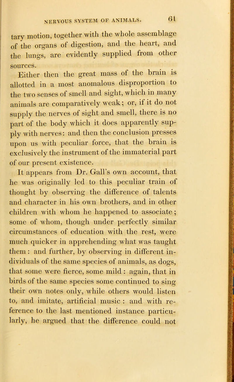 tary motion, together with the whole assemblage of the organs of digestion, and the heart, and the lungs, are evidently supplied from other sources. Either then the great mass of the brain is allotted in a most anomalous disproportion to the two senses of smell and sight, which in many animals are comparatively weak; or, if it do not supply the nerves of sight and smell, there is no part of the body which it does apparently sup- ply with nerves: and then the conclusion presses upon us with peculiar force, that the brain is exclusively the instrument of the immaterial part of our present existence. It appears from Dr. Gall’s own account, that he was originally led to this peculiar train of thought by observing the difference of talents and character in his own brothers, and in other children with whom he happened to associate; some of whom, though under perfectly similar circumstances of education with the rest, were much quicker in apprehending what was taught them: and further, by observing in different in- dividuals of the same species of animals, as dogs, that some were fierce, some mild : again, that in birds of the same species some continued to sing their own notes only, while others would listen to, and imitate, artificial music : and with re- ference to the last mentioned instance particu- larly, he argued that the difference could not