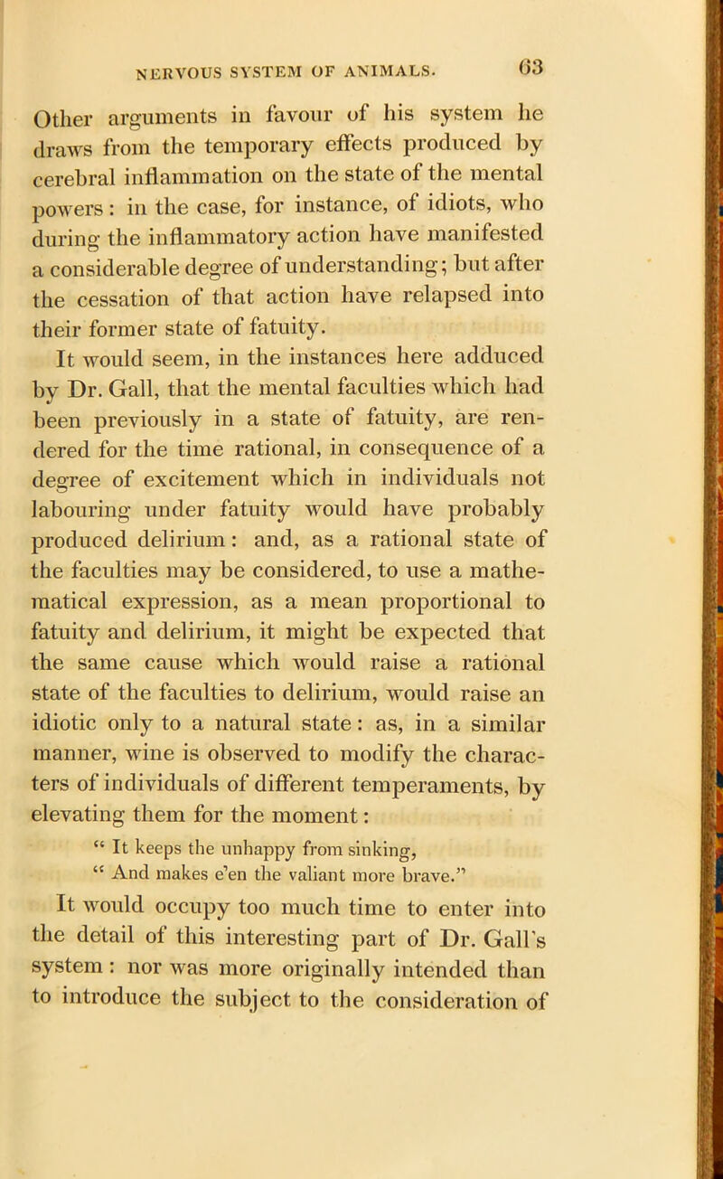 Other arguments in favour of his system he draws from the temporary effects produced by cerebral inflammation on the state of the mental powers: in the case, lor instance, of idiots, who during the inflammatory action have manifested a considerable degree of understanding; but after the cessation of that action have relapsed into their former state of fatuity. It would seem, in the instances here adduced by Dr. Gall, that the mental faculties which had been previously in a state of fatuity, are ren- dered for the time rational, in consequence of a degree of excitement which in individuals not labouring under fatuity would have probably produced delirium: and, as a rational state of the faculties may be considered, to use a mathe- matical expression, as a mean proportional to fatuity and delirium, it might be expected that the same cause which would raise a rational state of the faculties to delirium, would raise an idiotic only to a natural state: as, in a similar manner, wine is observed to modify the charac- ters of individuals of different temperaments, by elevating them for the moment: “ It keeps the unhappy from sinking, “ And makes e’en the valiant more brave.” It would occupy too much time to enter into the detail of this interesting part of Dr. Gall’s system : nor was more originally intended than to introduce the subject to the consideration of