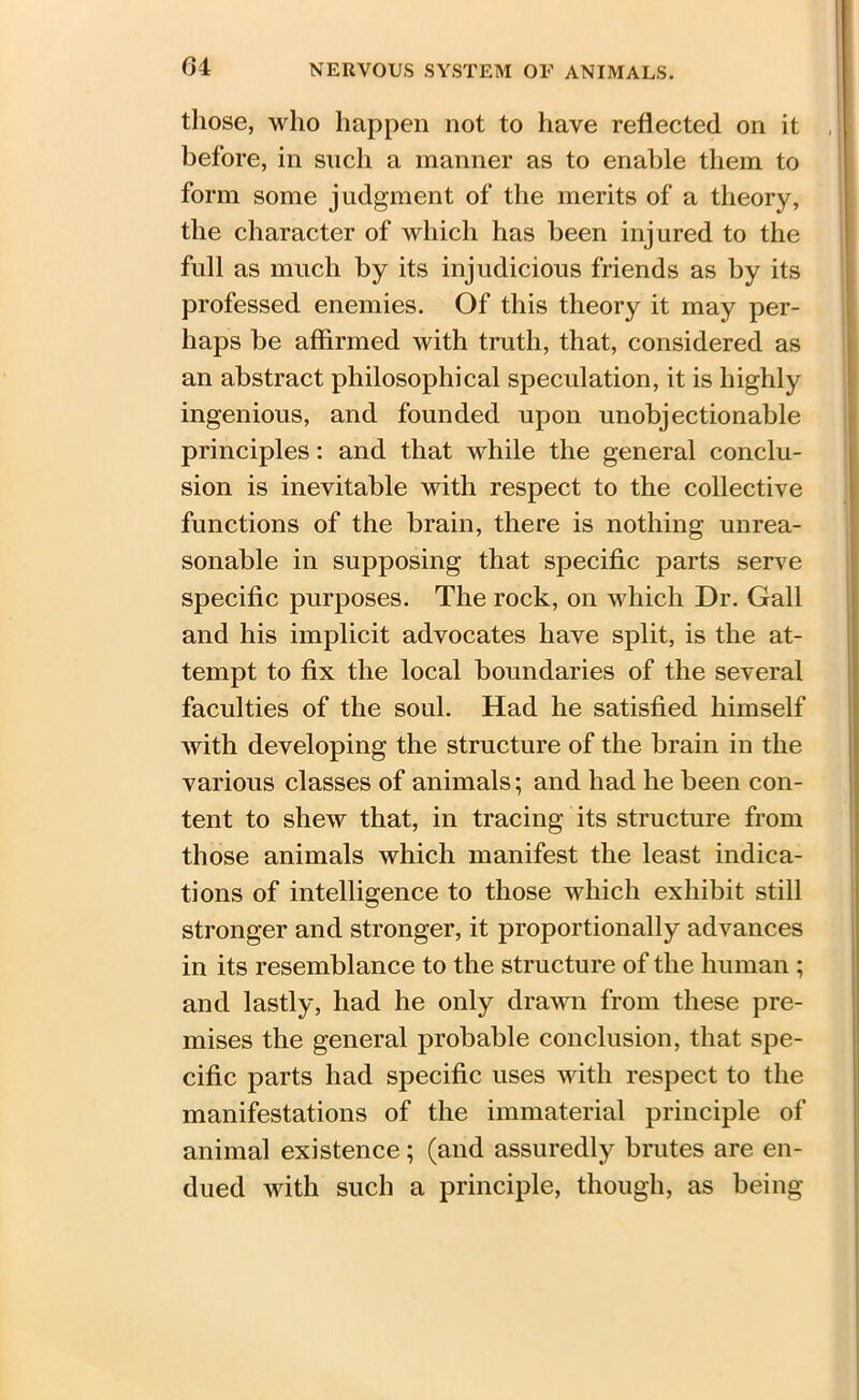 those, who happen not to have reflected on it before, in such a manner as to enable them to form some judgment of the merits of a theory, the character of which has been injured to the full as much by its injudicious friends as by its professed enemies. Of this theory it may per- haps be affirmed with truth, that, considered as an abstract philosophical speculation, it is highly ingenious, and founded upon unobjectionable principles: and that while the general conclu- sion is inevitable with respect to the collective functions of the brain, there is nothing unrea- sonable in supposing that specific parts serve specific purposes. The rock, on which Dr. Gall and his implicit advocates have split, is the at- tempt to fix the local boundaries of the several faculties of the soul. Had he satisfied himself with developing the structure of the brain in the various classes of animals; and had he been con- tent to shew that, in tracing its structure from those animals which manifest the least indica- tions of intelligence to those which exhibit still stronger and stronger, it proportionally advances in its resemblance to the structure of the human ; and lastly, had he only drawn from these pre- mises the general probable conclusion, that spe- cific parts had specific uses with respect to the manifestations of the immaterial principle of animal existence; (and assuredly brutes are en- dued with such a principle, though, as being