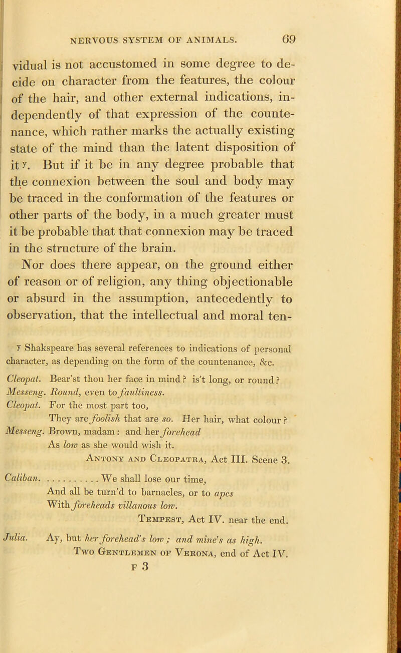 vicinal is not accustomed in some degree to de- cide on character from the features, the colour of the hair, and other external indications, in- dependently of that expression of the counte- nance, which rather marks the actually existing state of the mind than the latent disposition of it y. But if it he in any degree probable that the connexion between the soul and body may be traced in the conformation of the features or other parts of the body, in a much greater must it be probable that that connexion may be traced in the structure of the brain. Nor does there appear, on the ground either of reason or of religion, any thing objectionable or absurd in the assumption, antecedently to observation, that the intellectual and moral ten- y Shakspeare has several references to indications of personal character, as depending on the form of the countenance. &c. Cleopat. Bear’st thou her face in mind ? is’t long, or round ? Messcng. Round, even to faultiness. Cleopat. For the most part too. They are foolish that are so. Her hair, what colour ? Messeng. Brown, madam : and her forehead As lorn as she would wish it. Antony and Cleopatra, Act III. Scene 3. Caliban We shall lose our time. And all be turn’d to barnacles, or to apes With foreheads villanous low. Tempest, Act IV. near the end. Julia. Ay, hut her forehead’s low ; and mine’s as high. Two Gentlemen of Verona, end of Act IV. F 3