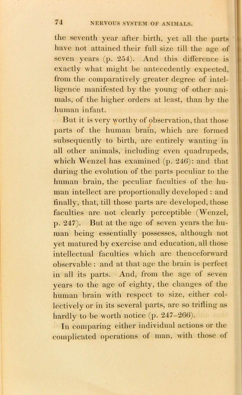 the seventh year after birth, yet all the parts have not attained their full size till the age of seven years (p. 254). And this difference is exactly what might be antecedently expected, from the comparatively greater degree of intel- ligence manifested by the young of other ani- mals, of the higher orders at least, than by the human infant. But it is very worthy of observation, that those parts of the human brain, which are formed subsequently to birth, are entirely wanting in all other animals, including even quadrupeds, which Wenzel has examined (p. 24G): and that during the evolution of the parts peculiar to the human brain, the peculiar faculties of the hu- man intellect are proportionally developed : and finally, that, till those parts are developed, those faculties are not clearly perceptible (Wenzel, p. 247). But at the age of seven years the hu- man being essentially possesses, although not yet matured by exercise and education, all those intellectual faculties which are thenceforward observable: and at that age the brain is perfect in all its parts. And, from the age of seven years to the age of eighty, the changes of the human brain with respect to size, either col- lectively or in its several parts, are so trifling as hardly to be worth notice (p. 247-266). In comparing either individual actions or the complicated operations of man, with those of