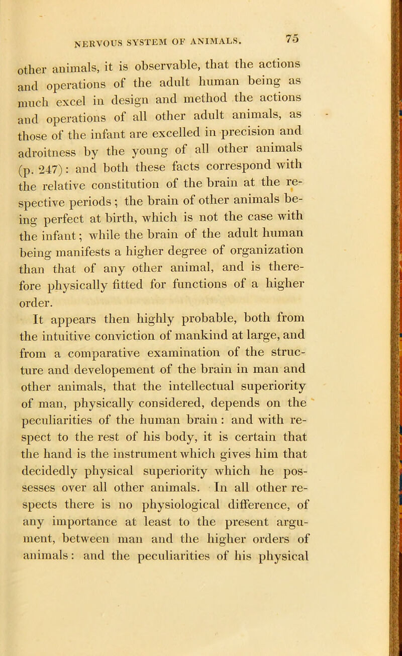 other animals, it is observable, that the actions and operations of the adult human being as much excel in design and method the actions and operations ol all other adult animals, as those of the infant are excelled in precision and adroitness by the young of all other animals (p. 247): and both these facts correspond with the relative constitution of the brain at the re- spective periods ; the brain of other animals be- ing perfect at birth, which is not the case with the infant; while the brain of the adult human being manifests a higher degree of organization than that of any other animal, and is there- fore physically fitted for functions of a higher order. It appears then highly probable, both from the intuitive conviction of mankind at large, and from a comparative examination of the struc- ture and developement of the brain in man and other animals, that the intellectual superiority of man, physically considered, depends on the peculiarities of the human brain : and with re- spect to the rest of his body, it is certain that the hand is the instrument which gives him that decidedly physical superiority which he pos- sesses over all other animals. In all other re- spects there is no physiological difference, of any importance at least to the present argu- ment, between man and the higher orders of animals: and the peculiarities of his physical