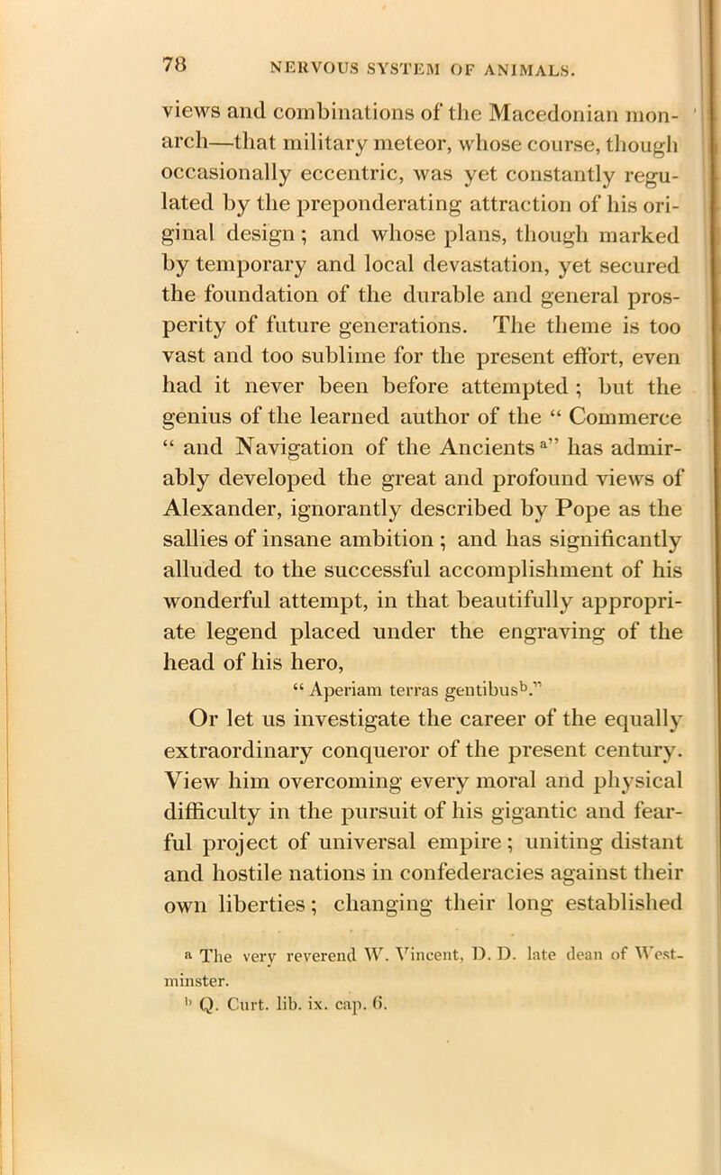 views and combinations of the Macedonian mon- arch—that military meteor, whose course, though occasionally eccentric, was yet constantly regu- lated by the preponderating attraction of his ori- ginal design ; and whose plans, though marked by temporary and local devastation, yet secured the foundation of the durable and general pros- perity of future generations. The theme is too vast and too sublime for the present effort, even had it never been before attempted ; but the genius of the learned author of the “ Commerce “ and Navigation of the Ancients a” has admir- ably developed the great and profound views of Alexander, ignorantly described by Pope as the sallies of insane ambition ; and has significantly alluded to the successful accomplishment of his wonderful attempt, in that beautifully appropri- ate legend placed under the engraving of the head of his hero, “ Aperiam terras gentibusV Or let us investigate the career of the equally extraordinary conqueror of the present century. View him overcoming every moral and physical difficulty in the pursuit of his gigantic and fear- ful project of universal empire; uniting distant and hostile nations in confederacies against their own liberties; changing their long established a The very reverend W. Vincent, D. D. late dean of West- minster. b Q. Curt. lib. ix. cap. (i.