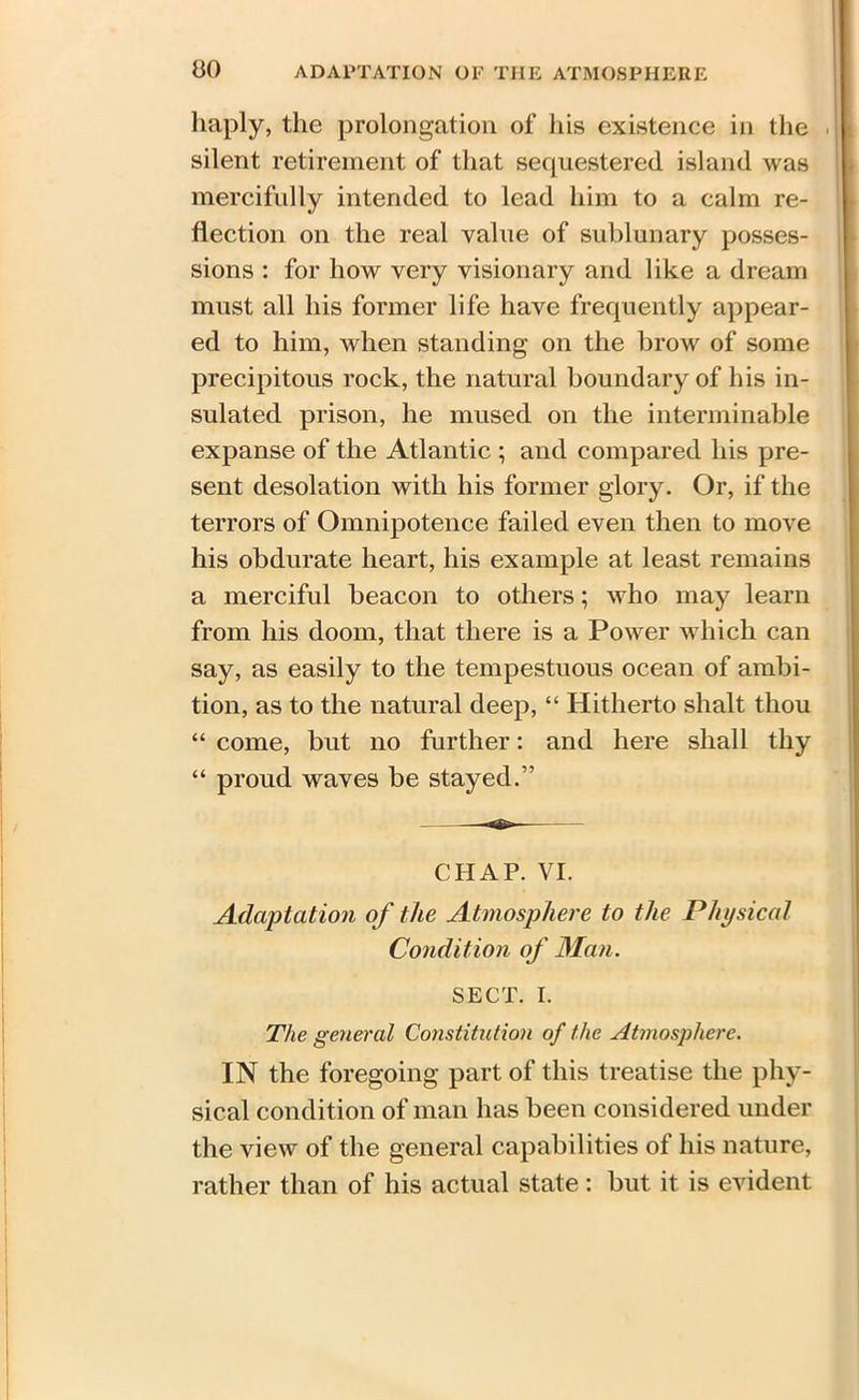 haply, the prolongation of his existence in the silent retirement of that sequestered, island was mercifully intended to lead him to a calm re- flection on the real value of sublunary posses- sions : for how very visionary and like a dream must all his former life have frequently appear- ed to him, when standing on the brow of some precipitous rock, the natural boundary of his in- sulated prison, he mused on the interminable expanse of the Atlantic ; and compared his pre- sent desolation with his former glory. Or, if the terrors of Omnipotence failed even then to move his obdurate heart, his example at least remains a merciful beacon to others; who may learn from his doom, that there is a Power which can say, as easily to the tempestuous ocean of ambi- tion, as to the natural deep, “ Hitherto shalt thou “ come, but no further: and here shall thy “ proud waves be stayed.” CHAP. VI. Adaptation of the Atmosphere to the Physical Condition of Man. SECT. I. The general Constitution of the Atmosphere. IN the foregoing part of this treatise the phy- sical condition of man has been considered under the view of the general capabilities of his nature, rather than of his actual state: but it is evident