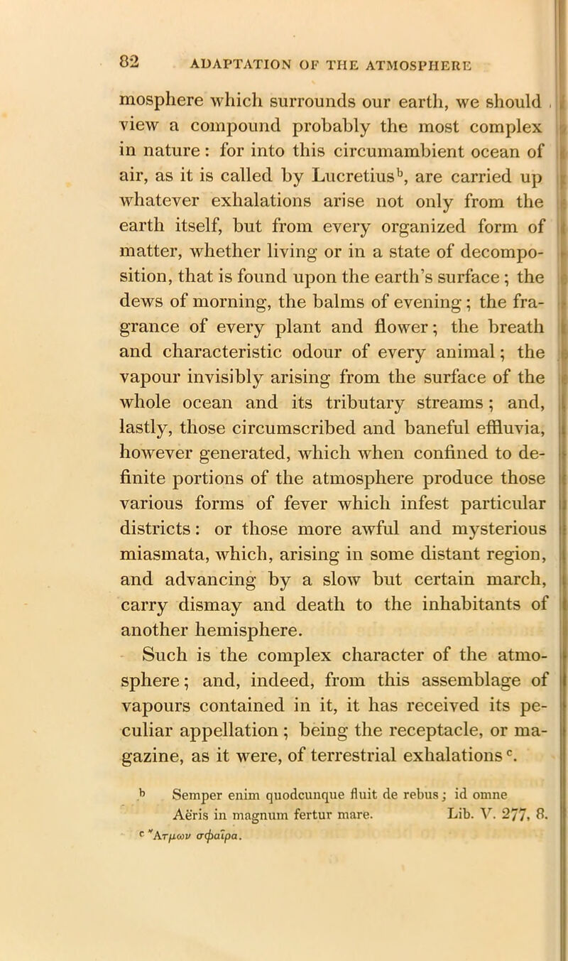 mosphere which surrounds our earth, we should , view a compound probably the most complex in nature: for into this circumambient ocean of air, as it is called by Lucretiusb, are carried up whatever exhalations arise not only from the earth itself, but from every organized form of matter, whether living or in a state of decompo- sition, that is found upon the earth’s surface ; the dews of morning, the balms of evening; the fra- grance of every plant and flower; the breath and characteristic odour of every animal; the vapour invisibly arising from the surface of the whole ocean and its tributary streams; and, lastly, those circumscribed and baneful effluvia; however generated, which when confined to de- finite portions of the atmosphere produce those various forms of fever which infest particular districts: or those more awful and mysterious miasmata, which, arising in some distant region, and advancing by a slow but certain march, carry dismay and death to the inhabitants of another hemisphere. Such is the complex character of the atmo- sphere ; and, indeed, from this assemblage of vapours contained in it, it has received its pe- culiar appellation ; being the receptacle, or ma- gazine, as it were, of terrestrial exhalationsc. b Semper enim quodcunque fluit de rebus; id omne Aeris in magnum fertur mare. Lib. V. 277. 8. c Arpcov (Ttfiaipa.