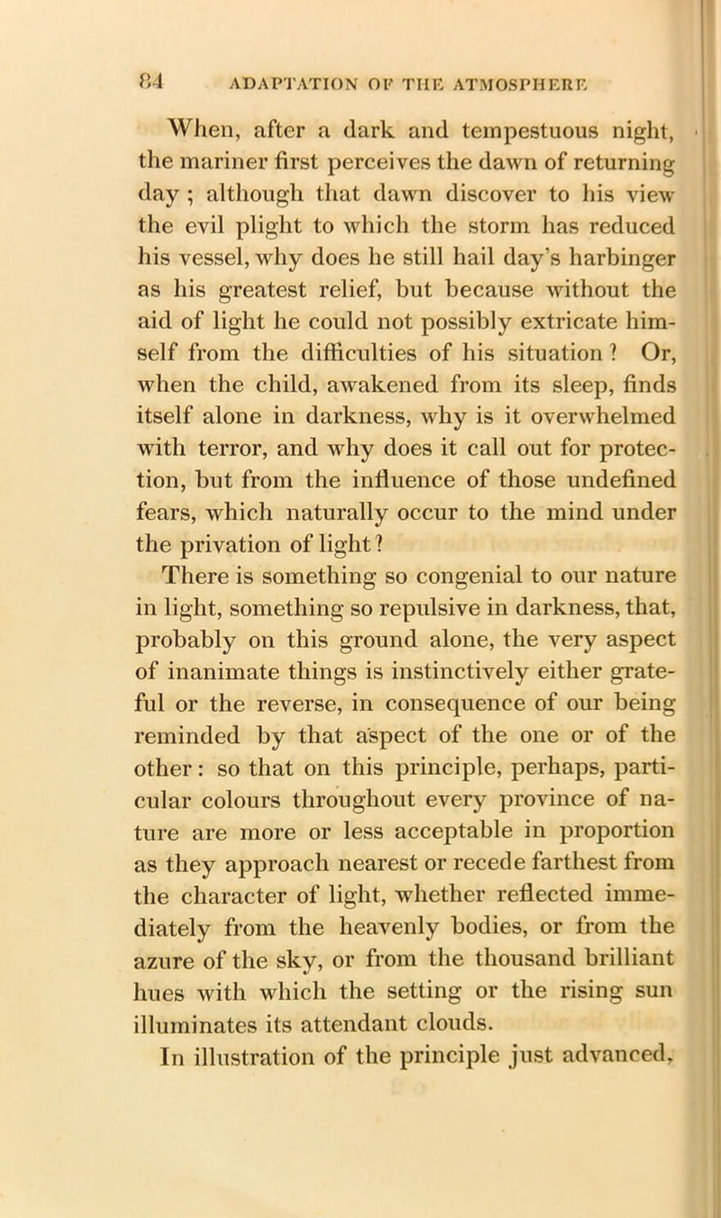 When, after a dark and tempestuous night, the mariner first perceives the dawn of returning day ; although that dawn discover to his view the evil plight to which the storm has reduced his vessel, why does he still hail day’s harbinger as his greatest relief, but because without the aid of light he could not possibly extricate him- self from the difficulties of his situation ? Or, when the child, awakened from its sleep, finds itself alone in darkness, why is it overwhelmed with terror, and why does it call out for protec- tion, but from the influence of those undefined fears, which naturally occur to the mind under the privation of light ? There is something so congenial to our nature in light, something so repulsive in darkness, that, probably on this ground alone, the very aspect of inanimate things is instinctively either grate- ful or the reverse, in consequence of our being reminded by that aspect of the one or of the other: so that on this principle, perhaps, parti- cular colours throughout every province of na- ture are more or less acceptable in proportion as they approach nearest or recede farthest from the character of light, whether reflected imme- diately from the heavenly bodies, or from the azure of the sky, or from the thousand brilliant hues with which the setting or the rising sun illuminates its attendant clouds. In illustration of the principle just advanced.