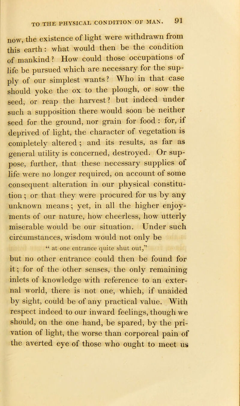 now, the existence of light were withdrawn from this earth: what would then be the condition of mankind ? How could those occupations of life be pursued which are necessary for the sup- ply of our simplest wants ! Who in that case should yoke the ox to the plough, or sow the seed, or reap the harvest? but indeed under such a supposition there would soon be neither seed for the ground, nor grain for food : for, if deprived of light, the character of vegetation is completely altered ; and its results, as far as general utility is concerned, destroyed. Or sup- pose, further, that these necessary supplies of life were no longer required, on account of some consequent alteration in our physical constitu- tion ; or that they were procured for us by any unknown means; yet, in all the higher enjoy- ments of our nature, how cheerless, how utterly miserable would be our situation. Under such circumstances, wisdom would not only be “ at one entrance quite shut out,” but no other entrance could then be found for it; for of the other senses, the only remaining inlets of knowledge with reference to an exter- nal world, there is not one, which, if unaided by sight, could be of any practical value. With respect indeed to our inward feelings, though we should, on the one hand, be spared, by the pri- vation of light, the worse than corporeal pain of the averted eye of those who ought to meet us