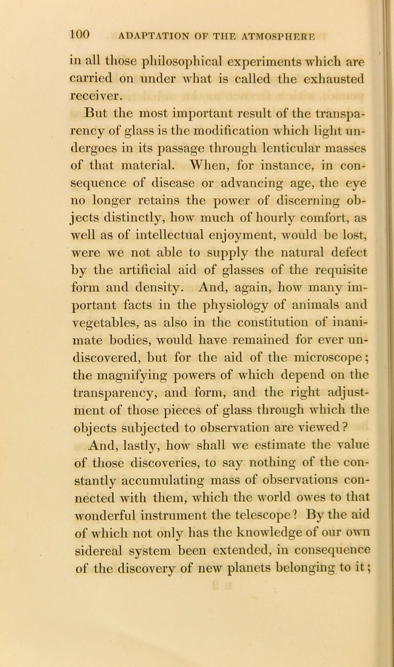 in all those philosophical experiments which are carried on under what is called the exhausted receiver. But the most important result of the transpa- rency of glass is the modification which light un- dergoes in its passage through lenticular masses of that material. When, for instance, in con- sequence of disease or advancing age, the eye no longer retains the power of discerning ob- jects distinctly, how much of hourly comfort, as well as of intellectual enjoyment, would be lost, Avere we not able to supply the natural defect by the artificial aid of glasses of the requisite form and density. And, again, how many im- portant facts in the physiology of animals and vegetables, as also in the constitution of inani- mate bodies, would have remained for ever un- discovered, but for the aid of the microscope; the magnifying powers of which depend on the transparency, and form, and the right adjust- ment of those pieces of glass through which the objects subjected to observation are vieAved? And, lastly, how shall Ave estimate the value of those discoveries, to say nothing of the con- stantly accumulating mass of observations con- nected with them, which the world OAves to that wonderful instrument the telescope ? By the aid of which not only has the knoAvledge of our oaaii sidereal system been extended, in consequence of the discovery of neAV planets belonging to it;