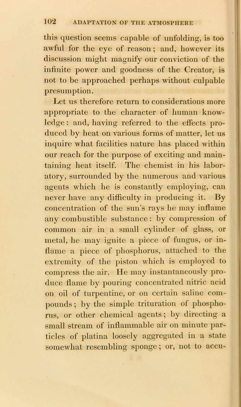 this question seems capable of unfolding, is too awful for the eye of reason; and, however its discussion might magnify our conviction of the infinite power and goodness of the Creator, is not to be approached perhaps without culpable presumption. Let us therefore return to considerations more appropriate to the character of human know- ledge : and, having referred to the effects pro- duced by heat on various forms of matter, let us inquire what facilities nature has placed within our reach for the purpose of exciting and main- taining heat itself. The chemist in his labor- atory, surrounded by the numerous and various agents which he is constantly employing, can never have any difficulty in producing it. By concentration of the sun’s rays he may inflame any combustible substance: by compression of common air in a small cylinder of glass, or metal, he may ignite a piece of fungus, or in- flame a piece of phosphorus, attached to the extremity of the piston which is employed to compress the air. He may instantaneously pro- duce flame by pouring concentrated nitric acid on oil of turpentine, or on certain saline com- pounds ; by the simple trituration of phospho- rus, or other chemical agents; by directing a small stream of inflammable air on minute par- ticles of platina loosely aggregated in a state somewhat resembling sponge; or, not to accu-