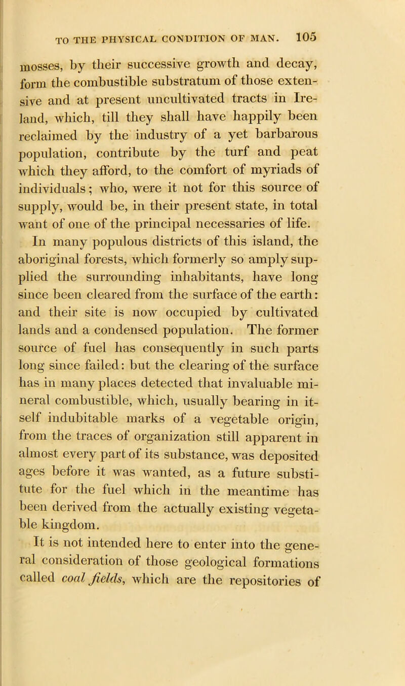 mosses, by their successive growth and decay, form the combustible substratum of those exten- sive and at present uncultivated tracts in Ire- land, which, till they shall have happily been reclaimed by the industry of a yet barbarous population, contribute by the turf and peat which they afford, to the comfort of myriads of individuals; who, were it not for this source of supply, would be, in their present state, in total want of one of the principal necessaries of life. In many populous districts of this island, the aboriginal forests, which formerly so amply sup- plied the surrounding inhabitants, have long since been cleared from the surface of the earth: and their site is now occupied by cultivated lands and a condensed population. The former source of fuel has consequently in such parts long since failed: but the clearing of the surface lias in many places detected that invaluable mi- neral combustible, which, usually bearing in it- self indubitable marks of a vegetable origin, from the traces of organization still apparent in almost every part of its substance, was deposited ages before it was wanted, as a future substi- tute for the fuel which in the meantime has been derived from the actually existing vegeta- ble kingdom. It is not intended here to enter into the gene- ral consideration ol those geological formations called coal fields, which are the repositories of