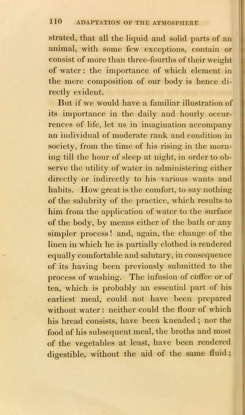 strated, that all the liquid and solid parts of an animal, with some few exceptions, contain or consist of more than three-fourths of their weight of water: the importance of which element in the mere composition of our body is hence di- rectly evident. But if we would have a familiar illustration of its importance in the daily and hourly occur- rences of life, let us in imagination accompany an individual of moderate rank and condition in society, from the time of his rising in the morn- ing till the hour of sleep at night, in order to ob- serve the utility of water in administering either directly or indirectly to his various wants and habits. How great is the comfort, to say nothing of the salubrity of the practice, which results to him from the application of water to the surface of the body, by means either of the bath or any simpler process! and, again, the change of the linen in which he is partially clothed is rendered equally comfortable and salutary, in consequence of its having been previously submitted to the process of washing. The infusion of coffee or of tea, which is probably an essential part of his earliest meal, could not have been prepared without water: neither could the flour of which his bread consists, have been kneaded ; nor the food of his subsequent meal, the broths and most of the vegetables at least, have been rendered digestible, without the aid of the same fluid;
