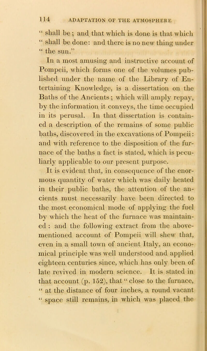 “ shall be ; and that which is done is that which “ shall be done: and there is no new thing under “ the sun.” In a most amusing and instructive account of Pompeii, vdiich forms one of the volumes pub- lished under the name of the Library of En- tertaining Knowledge, is a dissertation on the Baths of the Ancients ; which will amply repay, by the information it conveys, the time occupied in its perusal. In that dissertation is contain- ed a description of the remains of some public baths, discovered in the excavations of Pompeii: and with reference to the disposition of the fur- nace of the baths a fact is stated, which is pecu- liarly applicable to our present purpose. It is evident that, in consequence of the enor- mous quantity of water which was daily heated in their public baths, the attention of the an- cients must necessarily have been directed to the most economical mode of applying the fuel by which the heat of the furnace was maintain- ed : and the following extract from the above- mentioned account of Pompeii will shew that, even in a small town of ancient Italy, an econo- mical principle was well understood and applied eighteen centuries since, which has only been of late revived in modern science. It is stated in that account (p. 152), that “ close to the furnace, “ at the distance of four inches, a round vacant “ space still remains, in which was placed the