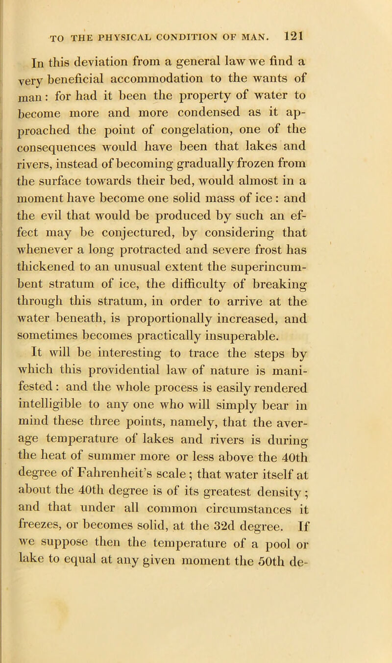 In this deviation from a general law we find a very beneficial accommodation to the wants of man: for had it been the property of water to become more and more condensed as it ap- proached the point of congelation, one of the consequences would have been that lakes and rivers, instead of becoming gradually frozen from the surface towards their bed, would almost in a moment have become one solid mass of ice : and the evil that would be produced by such an ef- fect may be conjectured, by considering that whenever a long protracted and severe frost has thickened to an unusual extent the superincum- bent stratum of ice, the difficulty of breaking through this stratum, in order to arrive at the water beneath, is proportionally increased, and sometimes becomes practically insuperable. It will be interesting to trace the steps by which this providential law of nature is mani- fested : and the whole process is easily rendered intelligible to any one who will simply bear in mind these three points, namely, that the aver- age temperature of lakes and rivers is during the heat of summer more or less above the 40th degree of Fahrenheit’s scale ; that water itself at about the 40th degree is of its greatest density; and that under all common circumstances it freezes, or becomes solid, at the 32d degree. If we suppose then the temperature of a pool or lake to equal at any given moment the 50th de-