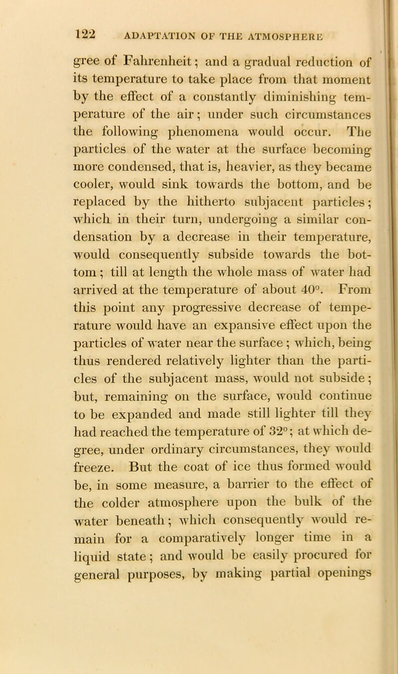 gree ot Fahrenheit; and a gradual reduction of its temperature to take place from that moment by the effect of a constantly diminishing tem- perature of the air; under such circumstances the following phenomena would occur. The particles of the water at the surface becoming more condensed, that is, heavier, as they became cooler, would sink towards the bottom, and be replaced by the hitherto subjacent particles; which in their turn, undergoing a similar con- densation by a decrease in their temperature, would consequently subside towards the bot- tom ; till at length the whole mass of water had arrived at the temperature of about 40°. From this point any progressive decrease of tempe- rature would have an expansive effect upon the particles of water near the surface ; which, being thus rendered relatively lighter than the parti- cles of the subj acent mass, would not subside; but, remaining on the surface, would continue to be expanded and made still lighter till they had reached the temperature of 32°; at which de- gree, under ordinary circumstances, they would freeze. But the coat of ice thus formed would be, in some measure, a barrier to the effect of the colder atmosphere upon the bulk of the water beneath; which consequently would re- main for a comparatively longer time in a liquid state; and would be easily procured for general purposes, by making partial openings