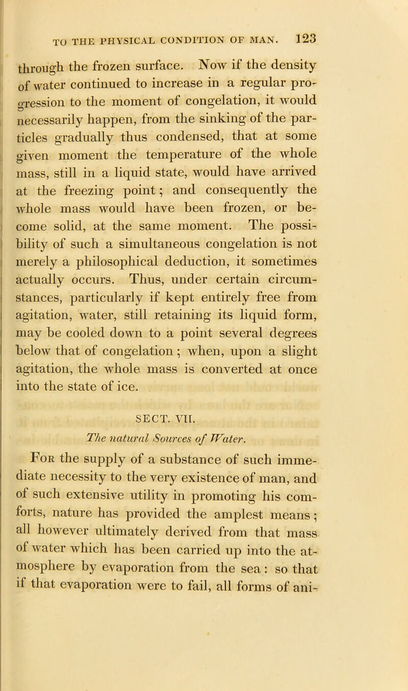 through the frozen surface. Now if the density of water continued to increase in a regular pro- gression to the moment of congelation, it would necessarily happen, from the sinking of the par- ticles gradually thus condensed, that at some given moment the temperature ot the whole mass, still in a liquid state, would have arrived at the freezing point; and consequently the whole mass would have been frozen, or be- come solid, at the same moment. The possi- bility of such a simultaneous congelation is not merely a philosophical deduction, it sometimes actually occurs. Thus, under certain circum- stances, particularly if kept entirely free from agitation, water, still retaining its liquid form, may be cooled down to a point several degrees below that of congelation; when, upon a slight agitation, the whole mass is converted at once into the state of ice. SECT. VII. The natural Sources of Water. For the supply of a substance of such imme- diate necessity to the very existence of man, and of such extensive utility in promoting his com- forts, nature has provided the amplest means; all however ultimately derived from that mass of water which has been carried up into the at- mosphere by evaporation from the sea: so that if that evaporation were to fail, all forms of ani-