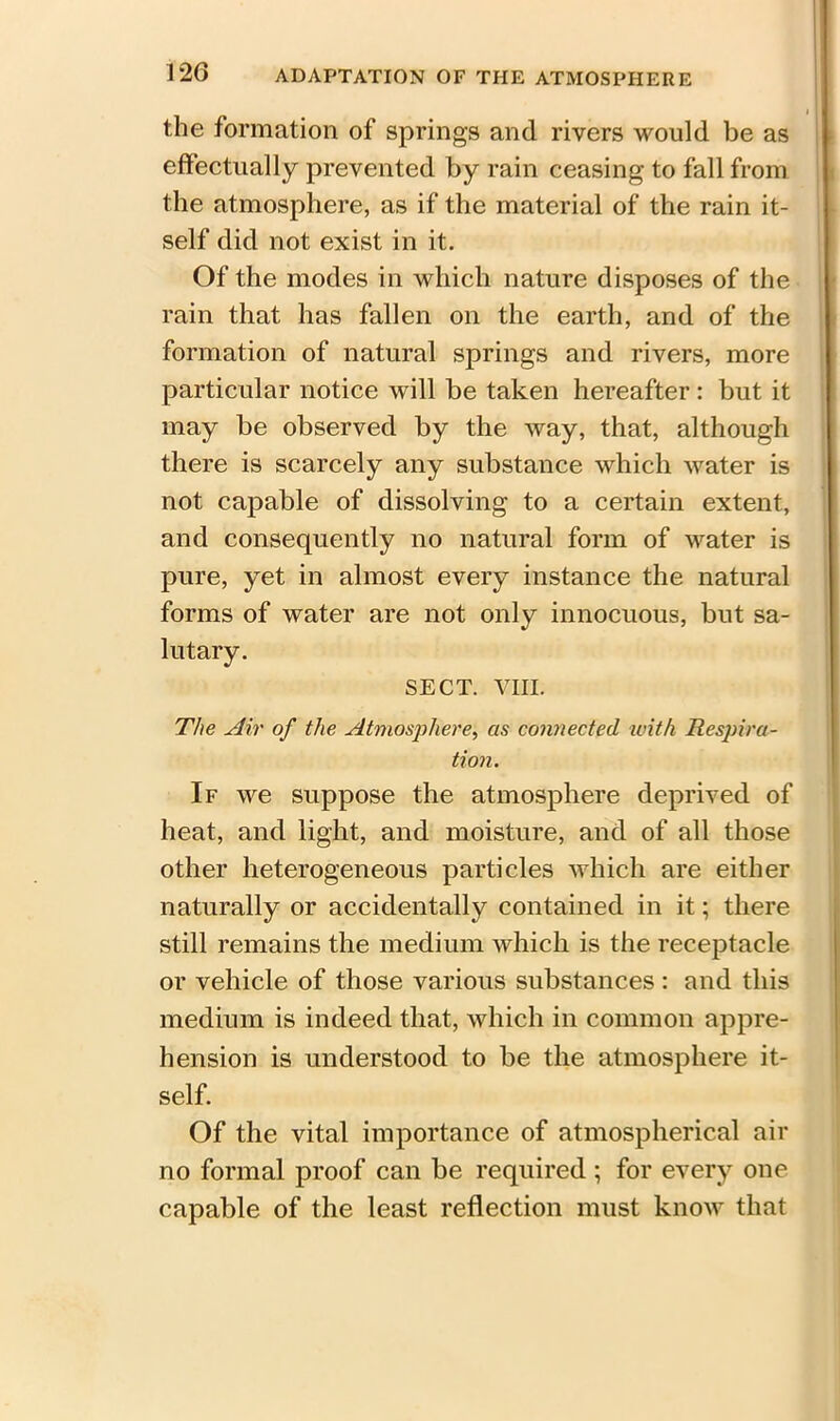 the formation of springs and rivers would be as effectually prevented by rain ceasing to fall from the atmosphere, as if the material of the rain it- self did not exist in it. Of the modes in which nature disposes of the rain that has fallen on the earth, and of the formation of natural springs and rivers, more particular notice will be taken hereafter: but it may be observed by the way, that, although there is scarcely any substance which water is not capable of dissolving to a certain extent, and consequently no natural form of water is pure, yet in almost every instance the natural forms of water are not only innocuous, but sa- lutary. SECT. VIII. The Air of the Atmo&pliere, as connected with Respira- tion. If we suppose the atmosphere deprived of heat, and light, and moisture, and of all those other heterogeneous particles which are either naturally or accidentally contained in it; there still remains the medium which is the receptacle or vehicle of those various substances : and this medium is indeed that, which in common appre- hension is understood to be the atmosphere it- self. Of the vital importance of atmospherical air no formal proof can be required ; for every one capable of the least reflection must know that