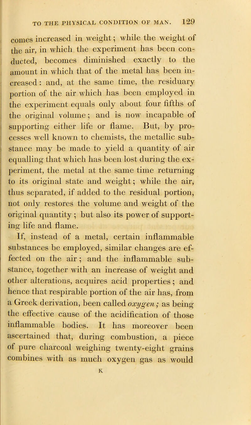 comes increased in weight; while the weight of the air, in which the experiment has been con- ducted, becomes diminished exactly to the amount in which that of the metal has been in- creased: and, at the same time, the residuary portion of the air which has been employed in the experiment equals only about four fifths of the original volume; and is now incapable of supporting either life or flame. But, by pro- cesses well known to chemists, the metallic sub- stance may be made to yield a quantity of air equalling that which has been lost during the ex- periment, the metal at the same time returning to its original state and weight; while the air, thus separated, if added to the residual portion, not only restores the volume and weight of the original quantity ; but also its power of support- ing life and flame. If, instead of a metal, certain inflammable substances be employed, similar changes are ef- fected on the air; and the inflammable sub- stance, together with an increase of weight and other alterations, acquires acid properties; and hence that respirable portion of the air has, from a Greek derivation, been called oxygen; as being the effective cause of the acidification of those inflammable bodies. It has moreover been ascertained that, during combustion, a piece of pure charcoal weighing twenty-eight grains combines with as much oxygen gas as would K