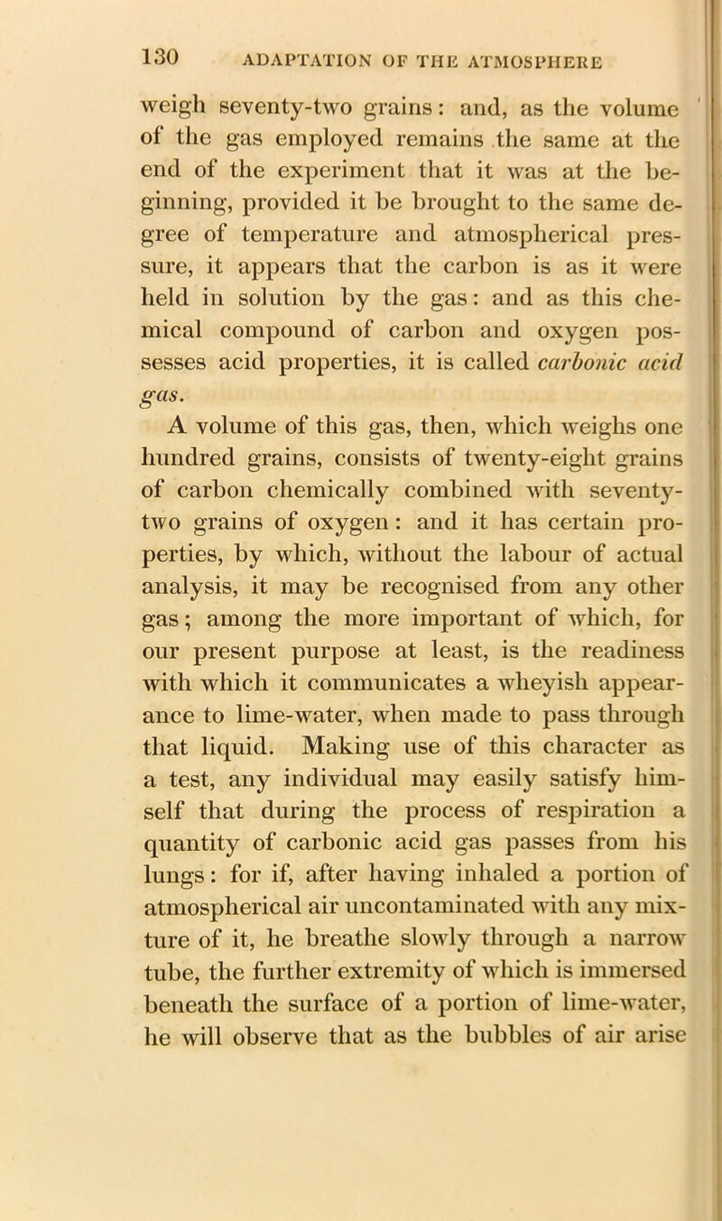 weigh seventy-two grains: and, as the volume of the gas employed remains the same at the end of the experiment that it was at the be- ginning, provided it be brought to the same de- gree of temperature and atmospherical pres- sure, it appears that the carbon is as it were held in solution by the gas: and as this che- mical compound of carbon and oxygen pos- sesses acid properties, it is called carbonic acid gas. A volume of this gas, then, which weighs one hundred grains, consists of twenty-eight grains of carbon chemically combined with seventy- two grains of oxygen: and it has certain pro- perties, by which, without the labour of actual analysis, it may be recognised from any other gas; among the more important of which, for our present purpose at least, is the readiness with which it communicates a wheyish appear- ance to lime-water, when made to pass through that liquid. Making use of this character as a test, any individual may easily satisfy him- self that during the process of respiration a quantity of carbonic acid gas passes from his lungs: for if, after having inhaled a portion of atmospherical air uncontaminated with any mix- ture of it, he breathe slowly through a narrow tube, the further extremity of which is immersed beneath the surface of a portion of lime-water, he will observe that as the bubbles of air arise