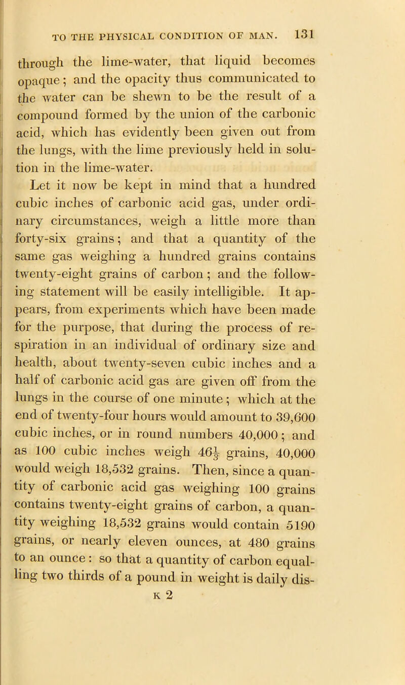 through the lime-water, that liquid becomes opaque ; and the opacity thus communicated to the water can be shewn to be the result of a compound formed by the union of the carbonic acid, which has evidently been given out from the lungs, with the lime previously held in solu- tion in the lime-water. Let it now be kept in mind that a hundred cubic inches of carbonic acid gas, under ordi- nary circumstances, weigh a little more than forty-six grains; and that a quantity of the same gas weighing a hundred grains contains twenty-eight grains of carbon ; and the follow- ing statement will be easily intelligible. It ap- pears, from experiments which have been made for the purpose, that during the process of re- spiration in an individual of ordinary size and health, about twenty-seven cubic inches and a hall of carbonic acid gas are given off from the lungs in the course of one minute ; which at the end of twenty-four hours would amount to 39,600 cubic inches, or in round numbers 40,000; and as 100 cubic inches weigh 46^- grains, 40,000 would weigh 18,532 grains. Then, since a quan- tity of carbonic acid gas weighing 100 grains contains twenty-eight grains of carbon, a quan- tity weighing 18,532 grains would contain 5190 grains, or nearly eleven ounces, at 480 grains to an ounce : so that a quantity of carbon equal- ling two thirds of a pound in weight is daily dis-