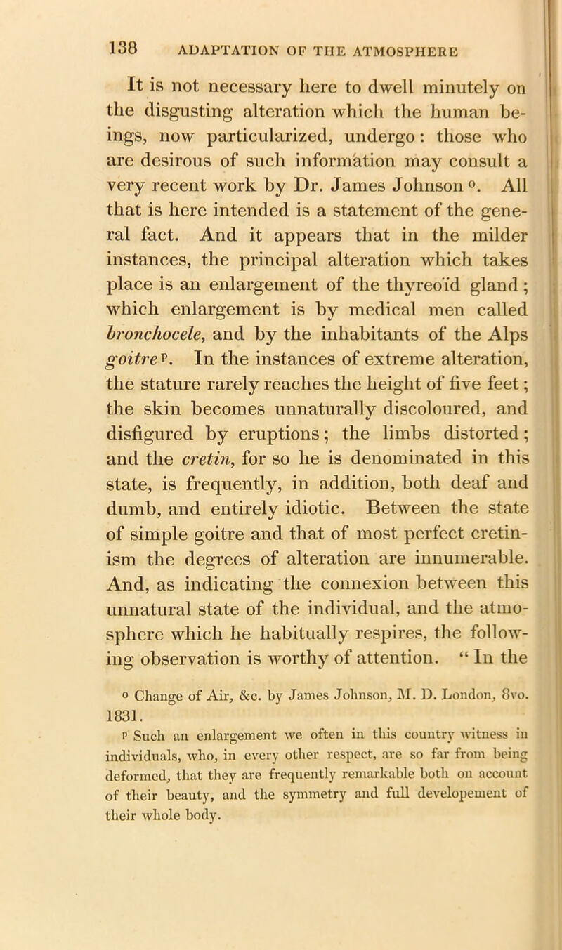 It is not necessary here to dwell minutely on the disgusting alteration which the human be- ings, now particularized, undergo: those who are desirous of such information may consult a very recent work by Dr. James Johnson0. All that is here intended is a statement of the gene- ral fact. And it appears that in the milder instances, the principal alteration which takes place is an enlargement of the thyreoid gland; which enlargement is by medical men called broncliocele, and by the inhabitants of the Alps goitre p. In the instances of extreme alteration, the stature rarely reaches the height of five feet; the skin becomes unnaturally discoloured, and disfigured by eruptions; the limbs distorted; and the cretin, for so he is denominated in this state, is frequently, in addition, both deaf and dumb, and entirely idiotic. Between the state of simple goitre and that of most perfect cretin- ism the degrees of alteration are innumerable. And, as indicating the connexion between this unnatural state of the individual, and the atmo- sphere which he habitually respires, the follow- ing observation is worthy of attention. “ In the ° Change of Air, &c. by James Johnson, M. D. London, 8vo. 1831. p Such an enlargement we often in this country witness in individuals, who, in every other respect, are so for from being deformed, that they are frequently remarkable both on account of their beauty, and the symmetry and full developement of their whole body.