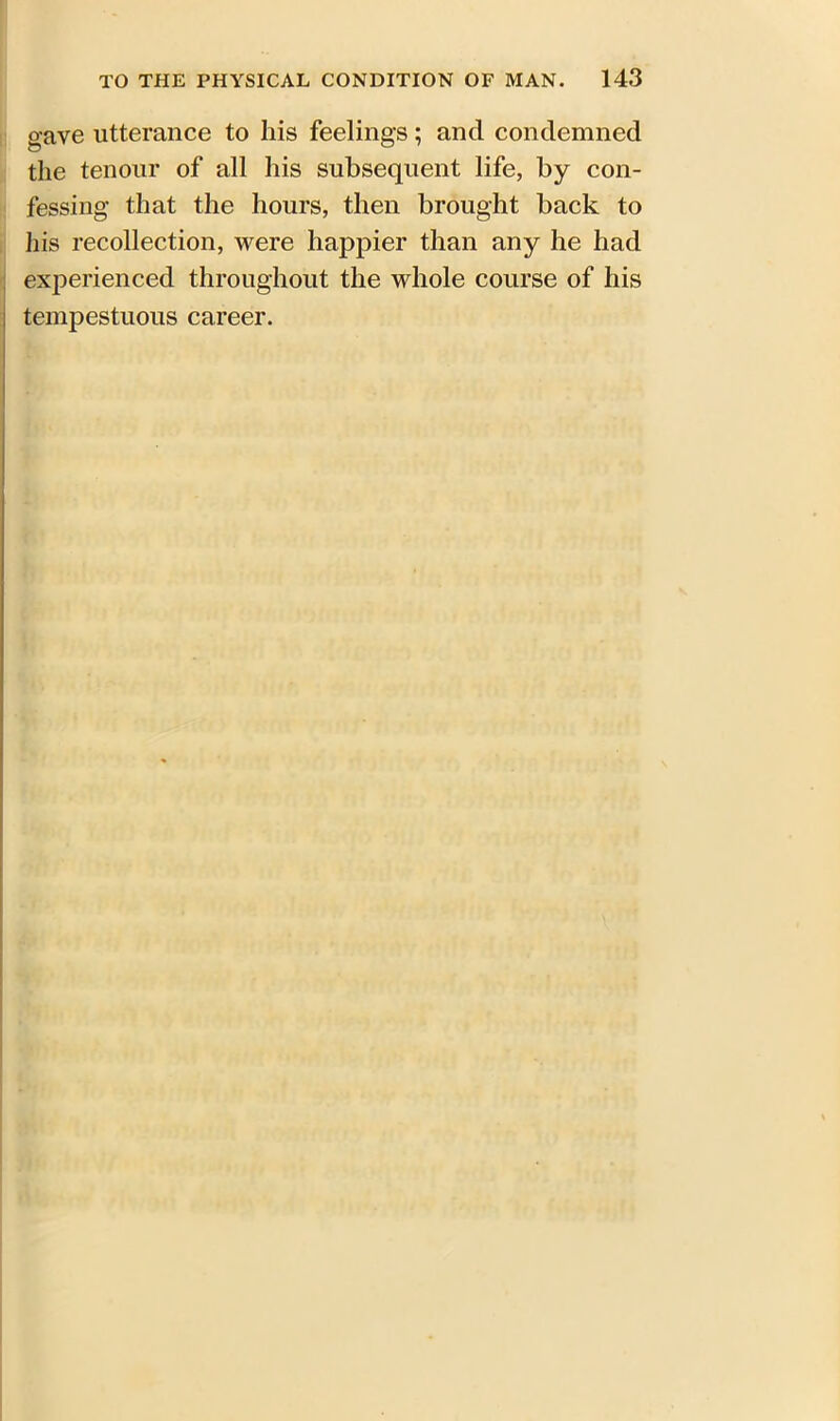 gave utterance to his feelings; and condemned the tenour of all his subsequent life, by con- fessing that the hours, then brought back to his recollection, were happier than any he had experienced throughout the whole course of his tempestuous career.