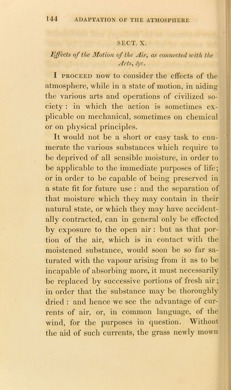 SECT. X. Effects of the Motion of the Air, as connected with the Arts, 8)-c. I proceed now to consider the effects of the atmosphere, while in a state of motion, in aiding the various arts and operations of civilized so- ciety : in which the action is sometimes ex- plicable on mechanical, sometimes on chemical or on physical principles. It would not be a short or easy task to enu- merate the various substances which require to be deprived of all sensible moisture, in order to be applicable to the immediate purposes of life; or in order to be capable of being preserved in a state fit for future use : and the separation of that moisture which they may contain in their natural state, or which they may have accident- ally contracted, can in general only be effected by exposure to the open air : but as that por- tion of the air, which is in contact with the moistened substance, would soon be so far sa- turated with the vapour arising from it as to be incapable of absorbing more, it must necessarily be replaced by successive portions of fresh air; in order that the substance may be thoroughly dried : and hence we see the advantage of cur- rents of air, or, in common language, of the wind, for the purposes in question. Without the aid of such currents, the grass newly mown