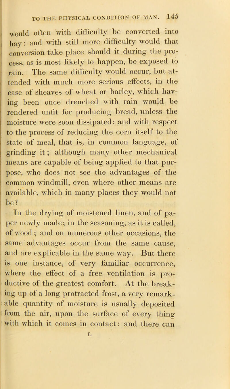 would often with difficulty be converted into hay: and with still more difficulty would that conversion take place should it during the pro- cess, as is most likely to happen, be exposed to rain. The same difficulty would occur, but at- tended with much more serious effects, in the case of sheaves of wheat or barley, which hav- ing been once drenched with rain would be rendered unfit for producing bread, unless the moisture were soon dissipated: and with respect to the process of reducing the corn itself to the state of meal, that is, in common language, of grinding it; although many other mechanical means are capable of being applied to that pur- pose, who does not see the advantages of the common windmill, even where other means are available, which in many places they would not be ? In the drying of moistened linen, and of pa- per newly made; in the seasoning, as it is called, of wood; and on numerous other occasions, the same advantages occur from the same cause, and are explicable in the same way. But there is one instance, of very familiar occurrence, where the effect of a free ventilation is pro- ductive of the greatest comfort. At the break- ing up of a long protracted frost, a very remark- able quantity of moisture is usually deposited from the air, upon the surface of every thing with which it comes in contact: and there can L