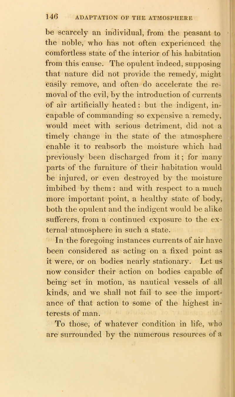 be scarcely an individual, from the peasant to the noble, who has not often experienced the comfortless state of the interior of his habitation from this cause. The opulent indeed, supposing that nature did not provide the remedy, might easily remove, and often do accelerate the re- moval of the evil, by the introduction of currents of air artificially heated: but the indigent, in- capable of commanding so expensive a remedy, would meet with serious detriment, did not a timely change in the state of the atmosphere enable it to reabsorb the moisture which had previously been discharged from it; for many parts of the furniture of their habitation would be injured, or even destroyed by the moisture imbibed by them: and with respect to a much more important point, a healthy state of body, both the opulent and the indigent would be alike sufferers, from a continued exposure to the ex- ternal atmosphere in such a state. In the foregoing instances currents of air have been considered as acting on a fixed point as it were, or on bodies nearly stationary. Let us now consider their action on bodies capable of being set in motion, as nautical vessels of all kinds, and we shall not fail to see the import- ance of that action to some of the highest in- terests of man. To those, of whatever condition in life, who are surrounded by the numerous resources of a