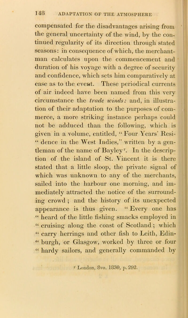 compensated for the disadvantages arising from ' the general uncertainty of the wind, by the con- tinued regularity of its direction through stated seasons: in conserpience of which, the merchant- man calculates upon the commencement and duration of his voyage with a degree of security and confidence, which sets him comparatively at ease as to the event. These periodical currents of air indeed have been named from this very circumstance the trade winds: and, in illustra- tion of their adaptation to the purposes of com- merce, a more striking instance perhaps could not be adduced than the following, which is given in a volume, entitled, “ Four Years’ Resi- “ dence in the West Indies,” written by a gen- tleman of the name of Bayleyr. In the descrip- tion of the island of St. Vincent it is there stated that a little sloop, the private signal of which was unknown to any of the merchants, sailed into the harbour one morning, and im- mediately attracted the notice of the surround- ing crowd ; and the history of its unexpected appearance is thus given. “Every one has “ heard of the little fishing smacks employed in “ cruising along the coast of Scotland; which “ carry herrings and other fish to Leith, Edin- “ burgh, or Glasgow, worked by three or four “ hardy sailors, and generally commanded by r London, 8vo. 1830, p. 292.