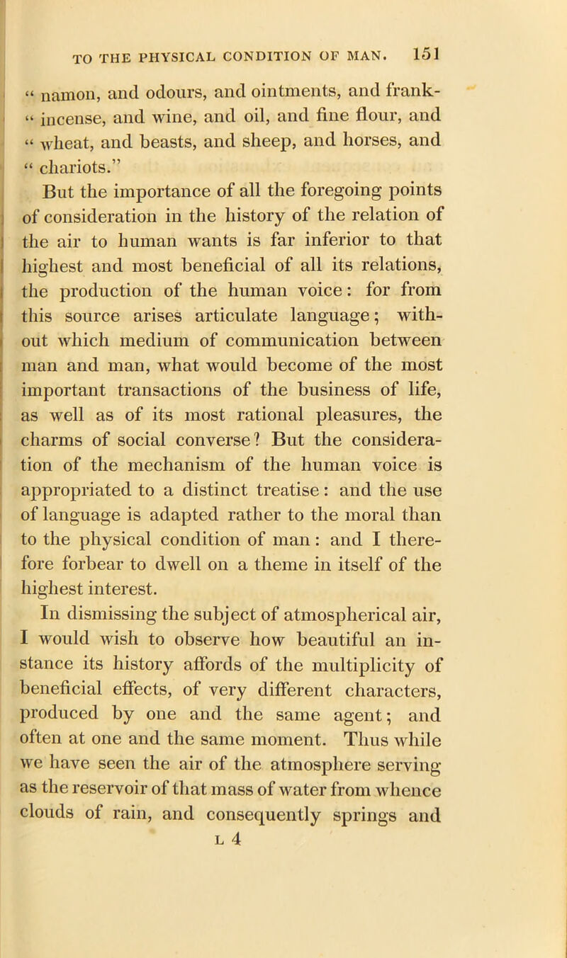 “ namon, and odours, and ointments, and frank- “ incense, and wine, and oil, and fine flour, and “ wheat, and beasts, and sheep, and horses, and “ chariots.” But the importance of all the foregoing points of consideration in the history of the relation of the air to human wants is far inferior to that highest and most beneficial of all its relations, the production of the human voice: for from this source arises articulate language; with- out which medium of communication between man and man, what would become of the most important transactions of the business of life, as well as of its most rational pleasures, the charms of social converse? But the considera- tion of the mechanism of the human voice is appropriated to a distinct treatise : and the use of language is adapted rather to the moral than to the physical condition of man: and I there- fore forbear to dwell on a theme in itself of the highest interest. In dismissing the subject of atmospherical air, I would wish to observe how beautiful an in- stance its history affords of the multiplicity of beneficial effects, of very different characters, produced by one and the same agent; and often at one and the same moment. Thus while we have seen the air of the atmosphere serving as the reservoir of that mass of water from whence clouds of rain, and consequently springs and l 4