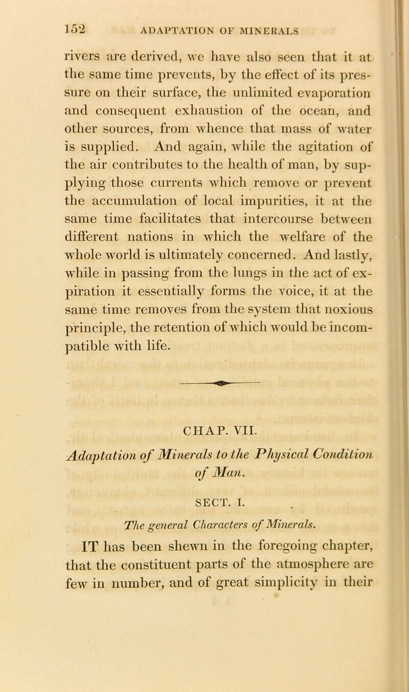 rivers are derived, we have also seen that it at the same time prevents, by the effect of its pres- sure on their surface, the unlimited evaporation and consequent exhaustion of the ocean, and other sources, from whence that mass of water is supplied. And again, while the agitation of the air contributes to the health of man, by sup- plying those currents which remove or prevent the accumulation of local impurities, it at the same time facilitates that intercourse between different nations in which the welfare of the whole world is ultimately concerned. And lastly, while in passing from the lungs in the act of ex- piration it essentially forms the voice, it at the same time removes from the system that noxious principle, the retention of which would be incom- patible with life. CHAP. VII. Adaptation of Minerals to the Physical Condition of Man. SECT. I. The general Characters of Minerals. IT has been shewn in the foregoing chapter, that the constituent parts of the atmosphere are few in number, and of great simplicity in their