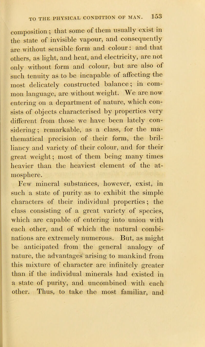 composition ; that some of them usually exist in the state of invisible vapour, and consequently are without sensible form and colour: and that others, as light, and heat, and electricity, are not only without form and colour, but are also of such tenuity as to be incapable of affecting the most delicately constructed balance; in com- mon language, are without weight. We are now entering on a department of nature, which con- sists of objects characterised by properties very different from those we have been lately con- sidering ; remarkable, as a class, for the ma- thematical precision of their form, the bril- liancy and variety of their colour, and for their great weight; most of them being many times heavier than the heaviest element of the at- mosphere. Few mineral substances, however, exist, in such a state of purity as to exhibit the simple characters of their individual properties; the class consisting of a great variety of species, which are capable of entering into union with each other, and of which the natural combi- nations are extremely numerous. But, as might be anticipated from the general analogy of nature, the advantages arising to mankind from this mixture of character are infinitely greater than if the individual minerals had existed in a state of purity, and uncombined with each other. Thus, to take the most familiar, and