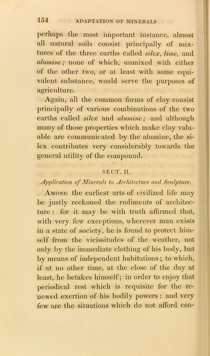 perhaps the most important instance, almost all natural soils consist principally of mix- tures of the three earths called silex, lime, and illumine; none of which, unmixed with either of the other two, or at least with some equi- valent substance, would serve the purposes of agriculture. Again, all the common forms of clay consist principally of various combinations of the two earths called silex and alumine; and although many of those properties which make clay valu- able are communicated by the alumine, the si- lex contributes very considerably towards the general utility of the compound. SECT. II. Application of Minerals to Architecture and Sculpture. Among the earliest arts of civilized life may be justly reckoned the rudiments of architec- ture : for it may be with truth affirmed that, with very few exceptions, wherever man exists in a state of society, he is found to protect him- self from the vicissitudes of the weather, not only by the immediate clothing of his body, but by means of independent habitations ; to which, if at no other time, at the close of the day at least, he betakes himself; in order to enjoy that periodical rest which is requisite for the re- newed exertion of his bodily powers : and very few are the situations which do not afford con-