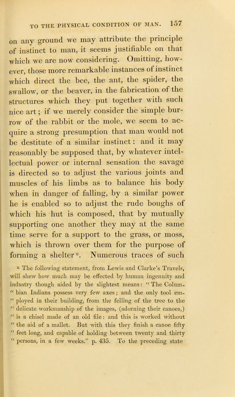 on any ground we may attribute the principle of instinct to man, it seems justifiable on that which we are now considering. Omitting, how- ever, those more remarkable instances ot instinct which direct the bee, the ant, the spider, the Swallow, or the beaver, in the fabrication of the structures which they put together with such nice art; if we merely consider the simple bur- row of the rabbit or the mole, we seem to ac- quire a strong presumption that man would not be destitute of a similar instinct: and it may reasonably be supposed that, by whatever intel- lectual power or internal sensation the savage is directed so to adjust the various joints and muscles of his limbs as to balance his body when in danger of falling, by a similar power he is enabled so to adjust the rude boughs of which his hut is composed, that by mutually supporting one another they may at the same time serve for a support to the grass, or moss, which is thrown over them for the purpose of forming a shelter11. Numerous traces of such u The following statement, from Lewis and Clarke’s Travels, will shew how much may be effected by human ingenuity and industry though aided by the slightest means: “ The Colum- “ bian Indians possess very few axes; and the only tool em- “ ployed in their building, from the felling of the tree to the “ delicate workmanship of the images, (adorning their canoes,) “ is a chisel made of an old file: and this is worked without “ the aid of a mallet. But with this they finish a canoe fifty “ feet long, and capable of holding between twenty and thirty “ persons, in a few weeks.” p. 435. To the preceding state
