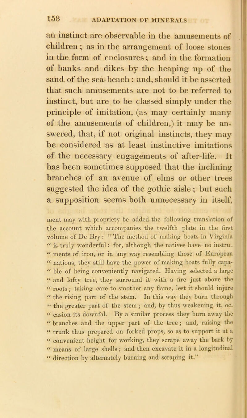 an instinct are observable in the amusements of children; as in the arrangement of loose stones in the form of enclosures; and in the formation of banks and dikes by the heaping up of the sand of the sea-beach : and, should it be asserted that such amusements are not to be referred to instinct, but are to be classed simply under the principle of imitation, (as may certainly many of the amusements of children,) it may be an- swered, that, if not original instincts, they may be considered as at least instinctive imitations of the necessary engagements of after-life. It has been sometimes supposed that the inclining branches of an avenue of elms or other trees suggested the idea of the gothic aisle; but such a supposition seems both unnecessary in itself, ment may with propriety be added the following translation of the account which accompanies the twelfth plate in the first volume of De Bry: “ The method of making boats in Virginia “ is truly wonderful: for, although the natives have no instru- “ ments of iron, or in any way resembling those of European  nations, they still have the power of making boats fully capa- “ ble of being conveniently navigated. Having selected a large “ and lofty tree, they surround it with a fire just above the “ roots j taking care to smother any flame, lest it should injure “ the rising part of the stem. In this way they burn through “ the greater part of the stem ; and, by thus weakening it, oc- “ casion its downfal. By a similar process they burn away the “ branches and the upper part of the tree; and, raising the “ trunk thus prepared on forked props, so as to support it at a “ convenient height for working, they scrape away the bark by “ means of large shells; and then excavate it in a longitudinal “ direction by alternately burning and scraping it.”