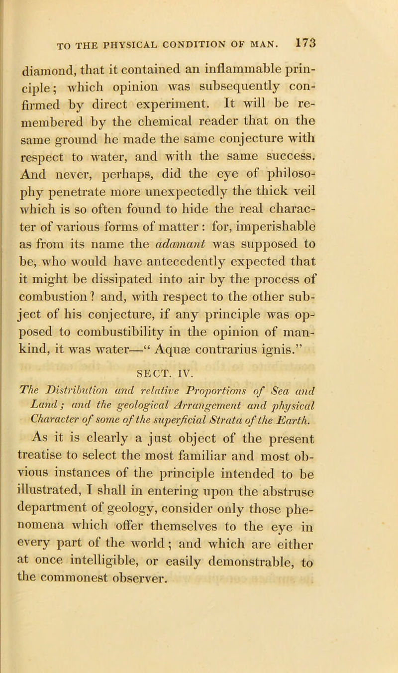 diamond, that it contained an inflammable prin- ciple; which opinion was subsequently con- firmed by direct experiment. It will be re- membered by the chemical reader that on the same ground he made the same conjecture with respect to water, and with the same success. And never, perhaps, did the eye of philoso- phy penetrate more unexpectedly the thick veil which is so often found to hide the real charac- ter of various forms of matter : for, imperishable as from its name the adamant was supposed to be, who would have antecedently expected that it might be dissipated into air by the process of combustion ? and, with respect to the other sub- ject of his conjecture, if any principle was op- posed to combustibility in the opinion of man- kind, it was water—“ Aquae contrarius ignis.” SECT. IV. The Distribution and relative Proportions of Sea and Land; and the geological Arrangement and physiccd Character of some of the superficial Strata of the Earth. As it is clearly a just object of the present treatise to select the most familiar and most ob- vious instances of the principle intended to be illustrated, I shall in entering upon the abstruse department of geology, consider only those phe- nomena which offer themselves to the eye in every part of the world; and which are either at once intelligible, or easily demonstrable, to the commonest observer.