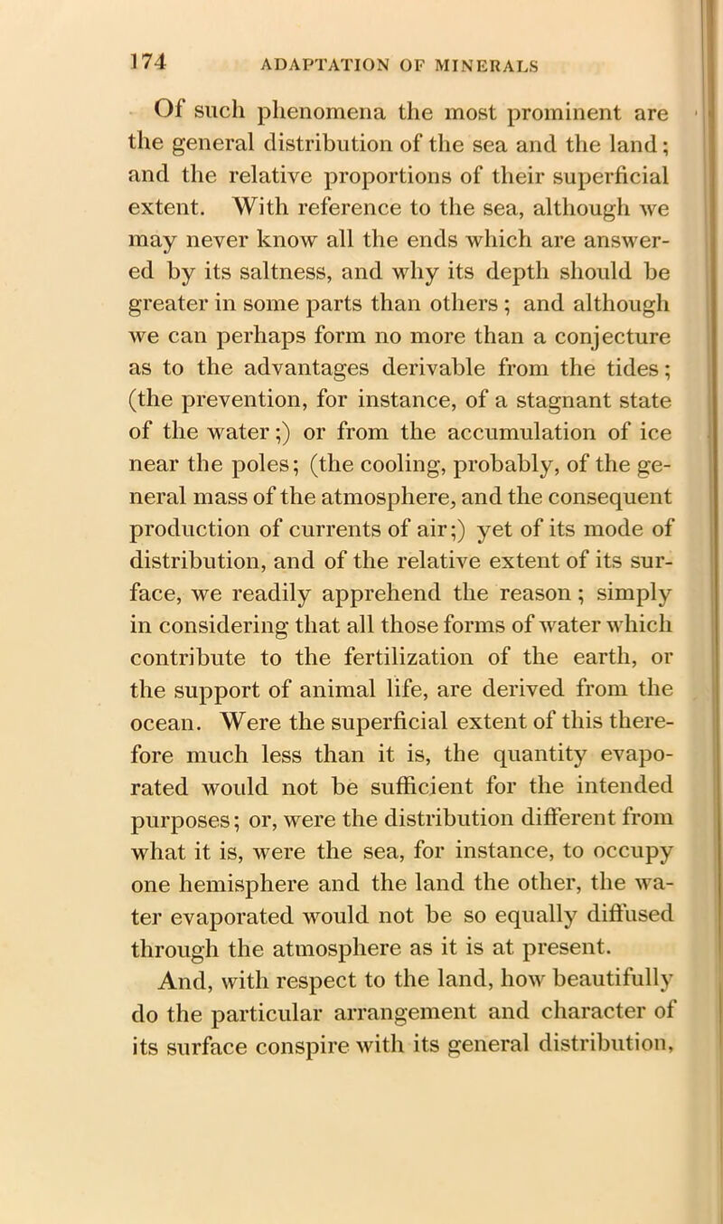 Of such phenomena the most prominent are the general distribution of the sea and the land; and the relative proportions of their superficial extent. With reference to the sea, although we may never know all the ends which are answer- ed by its saltness, and why its depth should be greater in some parts than others ; and although we can perhaps form no more than a conjecture as to the advantages derivable from the tides; (the prevention, for instance, of a stagnant state of the water;) or from the accumulation of ice near the poles; (the cooling, probably, of the ge- neral mass of the atmosphere, and the consequent production of currents of air;) yet of its mode of distribution, and of the relative extent of its sur- face, we readily apprehend the reason; simply in considering that all those forms of water which contribute to the fertilization of the earth, or the support of animal life, are derived from the ocean. Were the superficial extent of this there- fore much less than it is, the quantity evapo- rated would not be sufficient for the intended purposes; or, were the distribution different from what it is, were the sea, for instance, to occupy one hemisphere and the land the other, the wa- ter evaporated would not be so equally diffused through the atmosphere as it is at present. And, with respect to the land, how beautifully do the particular arrangement and character of its surface conspire with its general distribution,