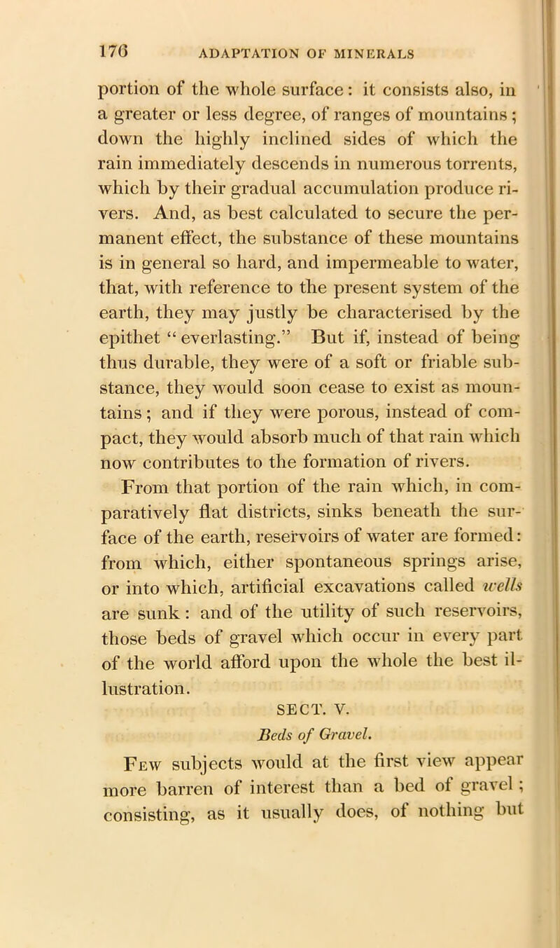 170 portion of the whole surface: it consists also, in a greater or less degree, of ranges of mountains ; down the highly inclined sides of which the rain immediately descends in numerous torrents, which by their gradual accumulation produce ri- vers. And, as best calculated to secure the per- manent effect, the substance of these mountains is in general so hard, and impermeable to water, that, with reference to the present system of the earth, they may justly be characterised by the epithet “ everlasting.” But if, instead of being thus durable, they were of a soft or friable sub- stance, they would soon cease to exist as moun- tains ; and if they were porous, instead of com- pact, they would absorb much of that rain which now contributes to the formation of rivers. From that portion of the rain which, in com- paratively flat districts, sinks beneath the sur- face of the earth, reservoirs of water are formed: from which, either spontaneous springs arise, or into which, artificial excavations called wells are sunk: and of the utility of such reservoirs, those beds of gravel which occur in every part of the world afford upon the whole the best il- lustration. SECT. V. Beds of Gravel. Few subjects would at the first view appear more barren of interest than a bed of gravel ; consisting, as it usually does, of nothing but