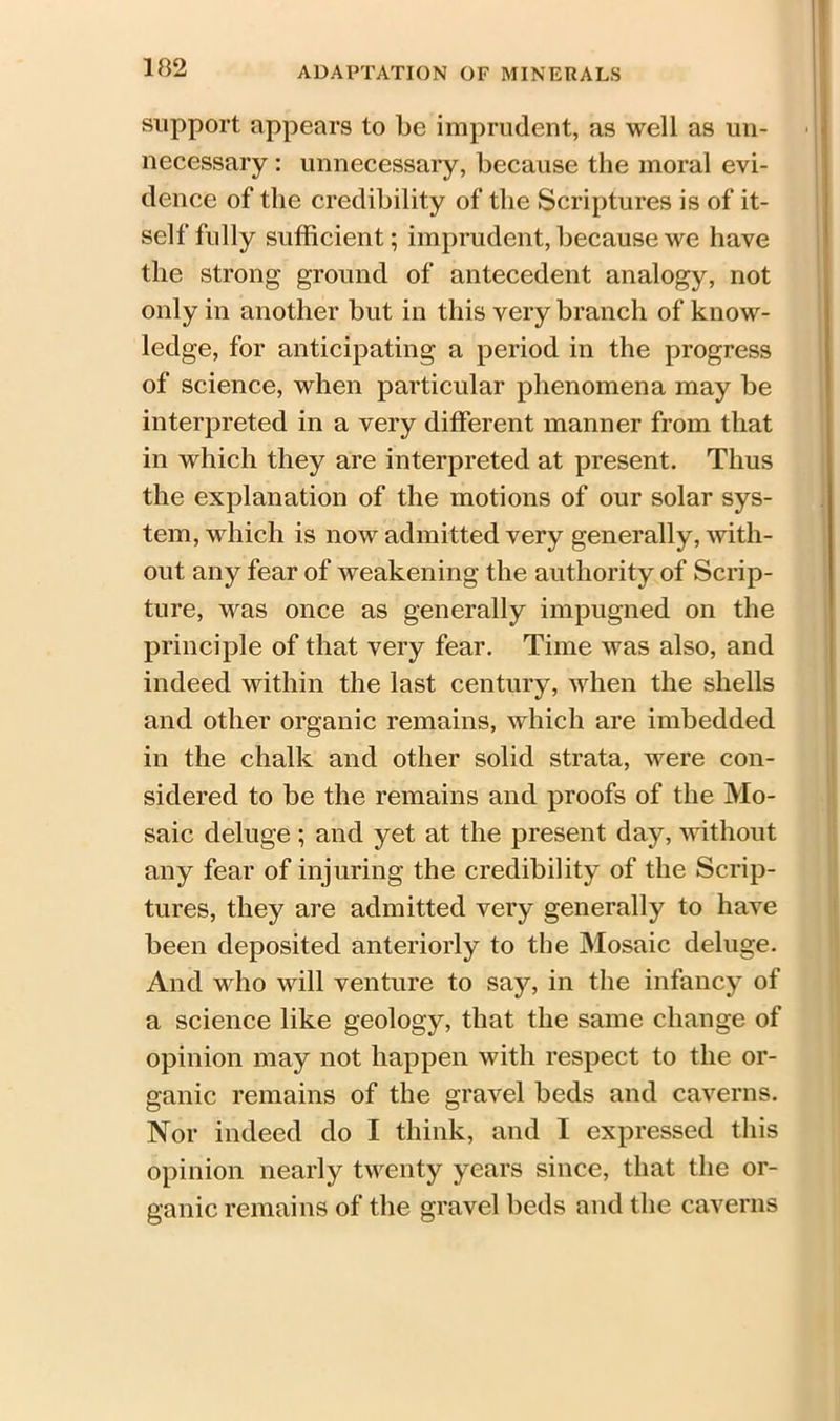 support appears to be imprudent, as well as un- necessary : unnecessary, because the moral evi- dence of the credibility of the Scriptures is of it- self fully sufficient; imprudent, because we have the strong ground of antecedent analogy, not only in another but in this very branch of know- ledge, for anticipating a period in the progress of science, when particular phenomena may be interpreted in a very different manner from that in which they are interpreted at present. Thus the explanation of the motions of our solar sys- tem, which is now admitted very generally, with- out any fear of weakening the authority of Scrip- ture, was once as generally impugned on the principle of that very fear. Time was also, and indeed within the last century, when the shells and other organic remains, which are imbedded in the chalk and other solid strata, were con- sidered to be the remains and proofs of the Mo- saic deluge ; and yet at the present day, without any fear of injuring the credibility of the Scrip- tures, they are admitted very generally to have been deposited anteriorly to the Mosaic deluge. And who will venture to say, in the infancy of a science like geology, that the same change of opinion may not happen with respect to the or- ganic remains of the gravel beds and caverns. Nor indeed do I think, and I expressed this opinion nearly twenty years since, that the or- ganic remains of the gravel beds and the caverns