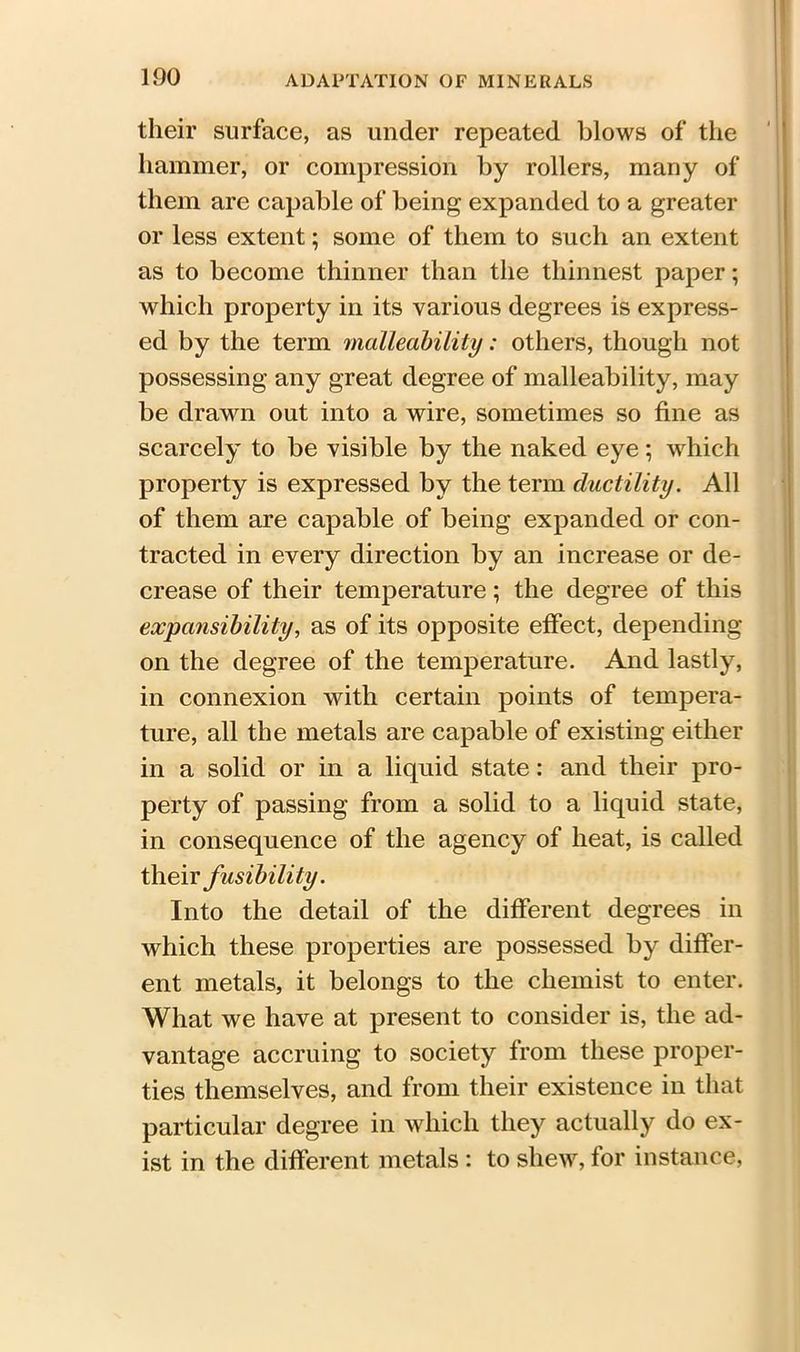 100 their surface, as under repeated blows of the hammer, or compression by rollers, many of them are capable of being expanded to a greater or less extent; some of them to such an extent as to become thinner than the thinnest paper; which property in its various degrees is express- ed by the term malleability: others, though not possessing any great degree of malleability, may be drawn out into a wire, sometimes so fine as scarcely to be visible by the naked eye; which property is expressed by the term ductility. All of them are capable of being expanded or con- tracted in every direction by an increase or de- crease of their temperature; the degree of this expansibility, as of its opposite effect, depending on the degree of the temperature. And lastly, in connexion with certain points of tempera- ture, all the metals are capable of existing either in a solid or in a liquid state: and their pro- perty of passing from a solid to a liquid state, in consequence of the agency of heat, is called their fusibility. Into the detail of the different degrees in which these properties are possessed by differ- ent metals, it belongs to the chemist to enter. What we have at present to consider is, the ad- vantage accruing to society from these proper- ties themselves, and from their existence in that particular degree in which they actually do ex- ist in the different metals : to shew, for instance,