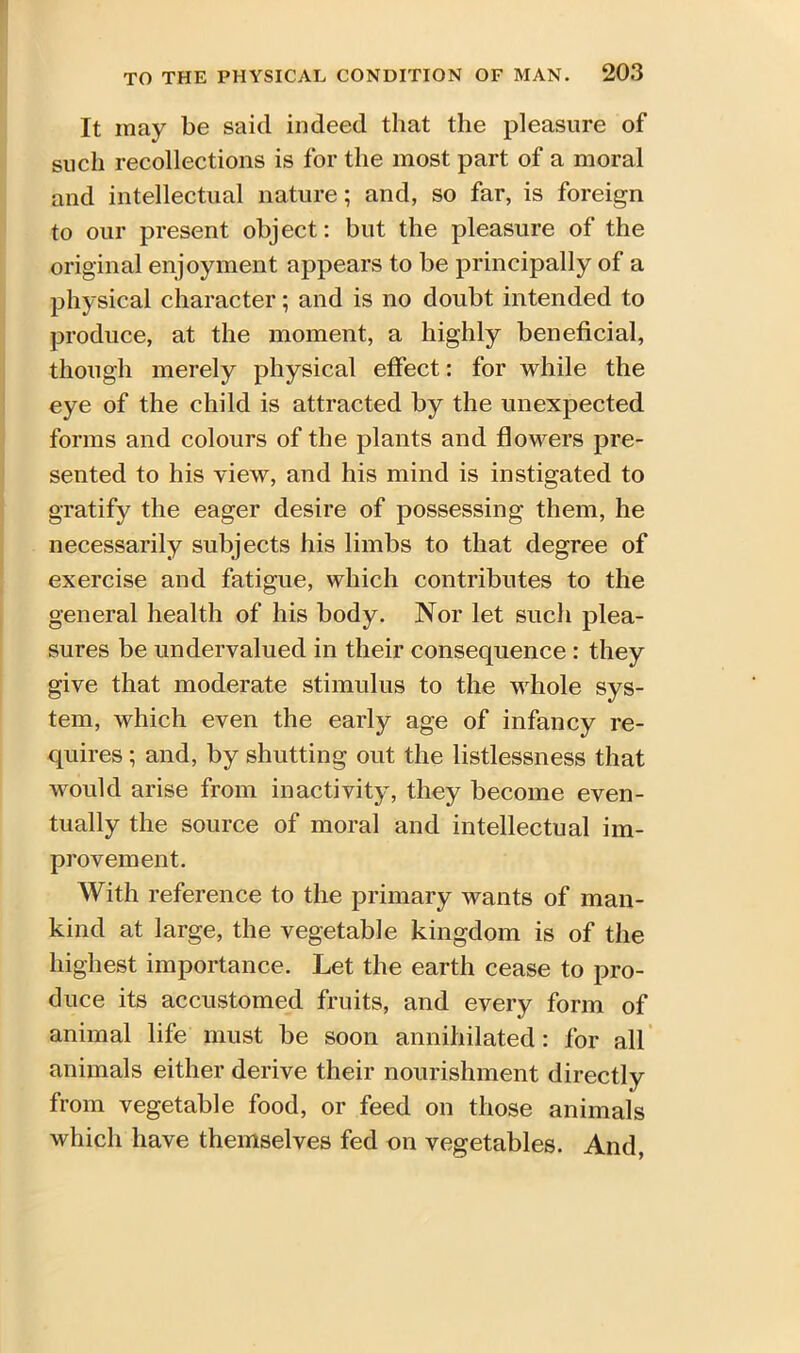 It may be said indeed that the pleasure of such recollections is for the most part of a moral and intellectual nature; and, so far, is foreign to our present object: but the pleasure of the original enjoyment appears to be principally of a physical character; and is no doubt intended to produce, at the moment, a highly beneficial, though merely physical effect: for while the eye of the child is attracted by the unexpected forms and colours of the plants and flowers pre- sented to his view, and his mind is instigated to gratify the eager desire of possessing them, he necessarily subjects his limbs to that degree of exercise and fatigue, which contributes to the general health of his body. Nor let such plea- sures be undervalued in their consequence : they give that moderate stimulus to the whole sys- tem, which even the early age of infancy re- quires ; and, by shutting out the listlessness that would arise from inactivity, they become even- tually the source of moral and intellectual im- provement. With reference to the primary wants of man- kind at large, the vegetable kingdom is of the highest importance. Let the earth cease to pro- duce its accustomed fruits, and every form of animal life must be soon annihilated: for all animals either derive their nourishment directly from vegetable food, or feed on those animals which have themselves fed on vegetables. And,