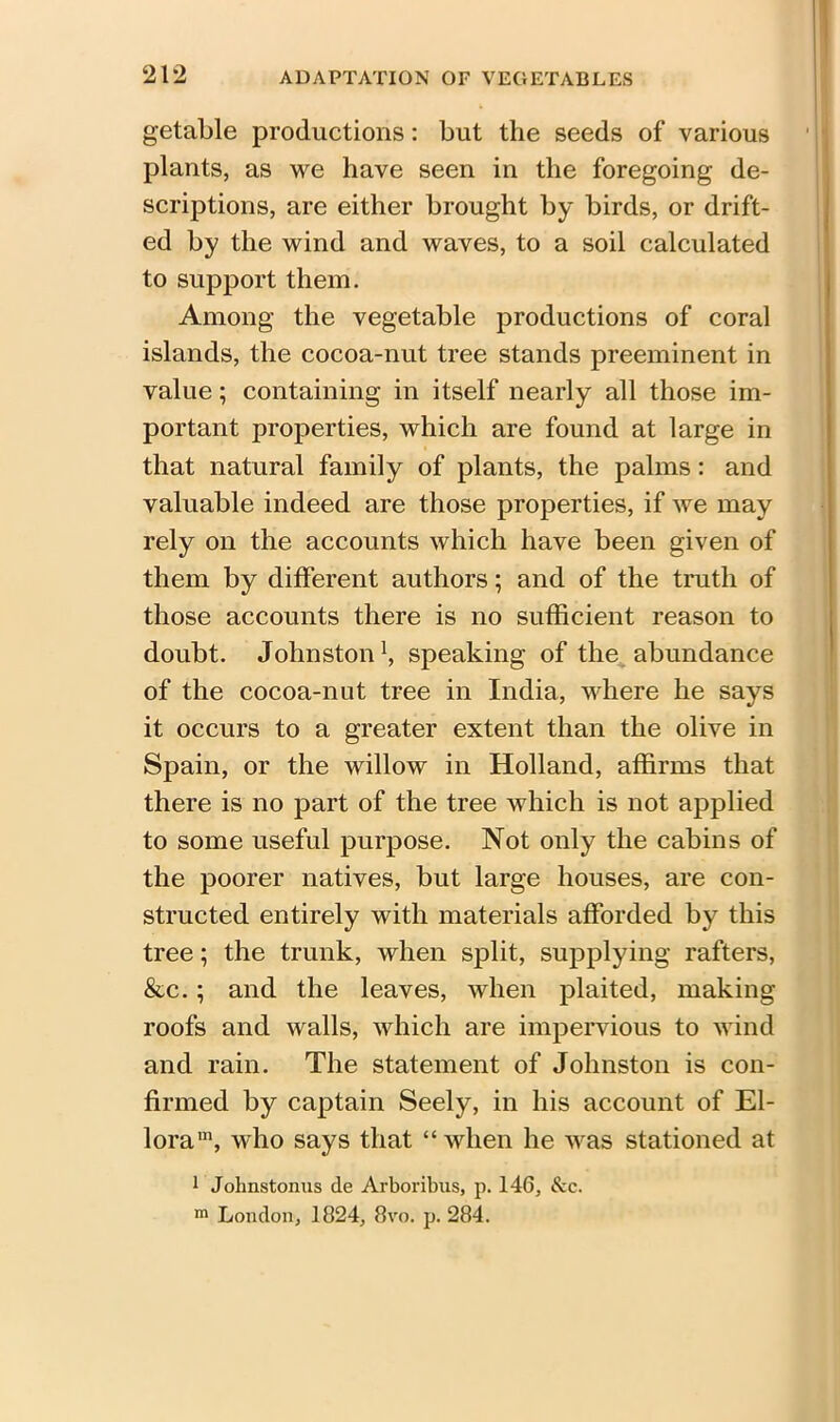 getable productions: but the seeds of various plants, as we have seen in the foregoing de- scriptions, are either brought by birds, or drift- ed by the wind and waves, to a soil calculated to support them. Among the vegetable productions of coral islands, the cocoa-nut tree stands preeminent in value; containing in itself nearly all those im- portant properties, which are found at large in that natural family of plants, the palms: and valuable indeed are those properties, if we may rely on the accounts which have been given of them by different authors; and of the truth of those accounts there is no sufficient reason to doubt. Johnston1, speaking of the abundance of the cocoa-nut tree in India, where he says it occurs to a greater extent than the olive in Spain, or the willow in Holland, affirms that there is no part of the tree which is not applied to some useful purpose. Not only the cabins of the poorer natives, but large houses, are con- structed entirely with materials afforded by this tree; the trunk, when split, supplying rafters, &c. ; and the leaves, when plaited, making roofs and walls, which are impervious to wind and rain. The statement of Johnston is con- firmed by captain Seely, in his account of El- loram, who says that “when he was stationed at 1 Johnstonus de Arboribus, p. 146, See. m London, 1824, 8vo. p. 284.