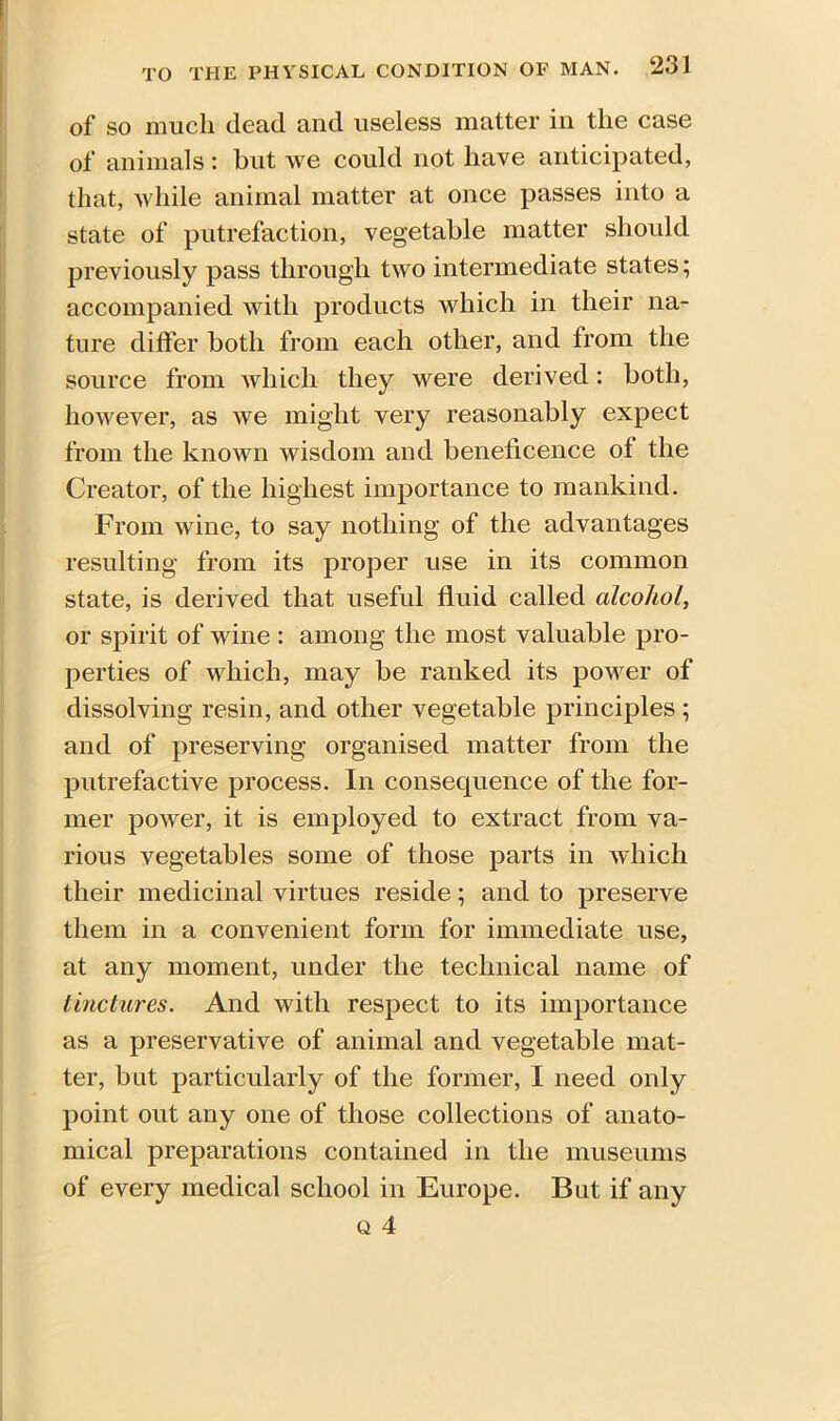 of SO much dead and useless matter in the case of animals : but we could not have anticipated, that, while animal matter at once passes into a state of putrefaction, vegetable matter should previously pass through two intermediate states; accompanied with products which in their na- ture differ both from each other, and from the source from which they were derived: both, however, as we might very reasonably expect from the known wisdom and beneficence of the Creator, of the highest importance to mankind. From wine, to say nothing of the advantages resulting from its proper use in its common state, is derived that useful fluid called alcohol, or spirit of wine : among the most valuable pro- perties of which, may be ranked its power of dissolving resin, and other vegetable principles ; and of preserving organised matter from the putrefactive process. In consequence of the for- mer power, it is employed to extract from va- rious vegetables some of those parts in which their medicinal virtues reside; and to preserve them in a convenient form for immediate use, at any moment, under the technical name of tinctures. And with respect to its importance as a preservative of animal and vegetable mat- ter, but particularly of the former, I need only point out any one of those collections of anato- mical preparations contained in the museums of every medical school in Europe. But if any q 4