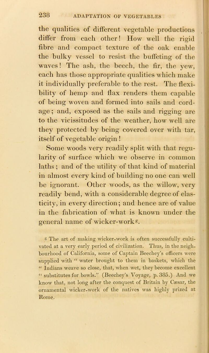 the qualities of different vegetable productions differ from each other! How well the rigid fibre and compact texture of the oak enable the bulky vessel to resist the buffeting of the waves! The ash, the beech, the fir, the yew, each has those appropriate qualities which make it individually preferable to the rest. The flexi- bility of hemp and flax renders them capable of being woven and formed into sails and cord- age ; and, exposed as the sails and rigging are to the vicissitudes of the weather, how well are they protected by being covered over with tar, itself of vegetable origin ! Some woods very readily split with that regu- larity of surface which we observe in common laths ; and of the utility of that kind of material in almost every kind of building no one can well be ignorant. Other woods, as the willow, very readily bend, with a considerable degree of elas- ticity, in every direction; and hence are of value in the fabrication of what is known under the general name of wicker-work?. 6 The art of making wicker-work is often successfully culti- vated at a very early period of civilization. Thus, in the neigh- bourhood of California, some of Captain Beecliey’s officers were supplied with “ water brought to them in baskets, which the “ Indians weave so close, that, when wet, they become excellent “ substitutes for bowls.” (Beechey’s Voyage, p.385.) And we know that, not long after the conquest of Britain by Cresar, the ornamental wicker-work of the natives was highly prized at Rome.