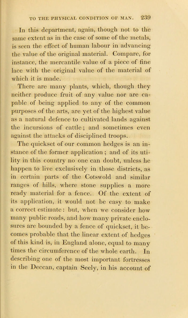 In this department, again, though not to the same extent as in the case of some of the metals, is seen the effect of human labour in advancing the value of the original material. Compare, for instance, the mercantile value of a piece of fine lace with the original value of the material of which it is made. There are many plants, which, though they neither produce fruit of any value nor are ca- pable of being applied to any of the common purposes of the arts, are yet of the highest value as a natural defence to cultivated lands against the incursions of cattle; and sometimes even against the attacks of disciplined troops. The quickset of our common hedges is an in- stance of the former application ; and of its uti- lity in this country no one can doubt, unless he happen to live exclusively in those districts, as in certain parts of the Cotswold and similar ranges of hills, where stone supplies a more ready material for a fence. Of the extent of its application, it would not be easy to make a correct estimate: but, when we consider how many public roads, and how many private enclo- sures are bounded by a fence of quickset, it be- comes probable that the linear extent of hedges of this kind is, in England alone, equal to many times the circumference of the whole earth. In describing one of the most important fortresses in the Deccan, captain Seely, in his account of