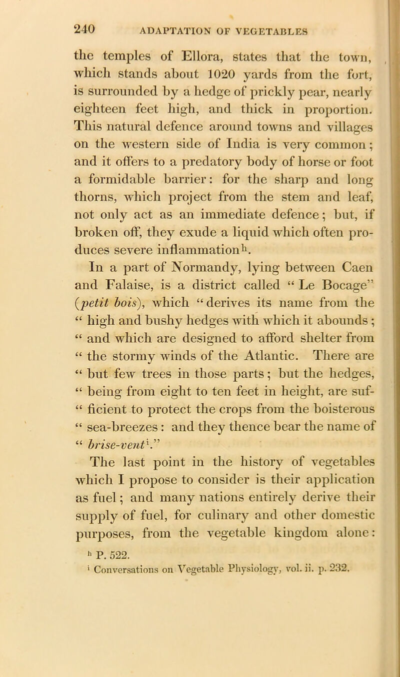 the temples of Ellora, states that the town, which stands about 1020 yards from the fort, is surrounded by a hedge of prickly pear, nearly eighteen feet high, and thick in proportion. This natural defence around towns and villages on the western side of India is very common; and it offers to a predatory body of horse or foot a formidable barrier: for the sharp and long thorns, which project from the stem and leaf, not only act as an immediate defence; but, if broken off, they exude a liquid which often pro- duces severe inflammation11. In a part of Normandy, lying between Caen and Falaise, is a district called “ Le Bocage” (petit bois), which “derives its name from the “ high and bushy hedges with which it abounds ; “ and which are designed to afford shelter from “ the stormy winds of the Atlantic. There are “ but few trees in those parts; but the hedges, “ being from eight to ten feet in height, are suf- “ ficient to protect the crops from the boisterous “ sea-breezes : and they thence bear the name of “ brise-vent The last point in the history of vegetables which I propose to consider is their application as fuel; and many nations entirely derive their supply of fuel, for culinary and other domestic purposes, from the vegetable kingdom alone: 11 P. 522. * Conversations on Vegetable Physiology, vol. ii. p. 232.